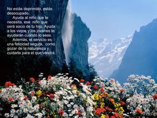 No estás deprimido, estás desocupado.  Ayuda al niño que te necesita, ese  niño que será socio de tu hijo. Ayuda a los viejos y los jóvenes te ayudarán cuando lo seas.  Además, el servicio es una felicidad segura,  como gozar de la naturaleza y cuidarla para el que vendrá.  
