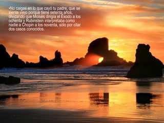 No caigas en lo que cayó tu padre, que se siente viejo porque tiene setenta años, olvidando que Moisés dirigía el Éxodo a los ochenta y Rubinstein interpretaba como nadie a Chopin a los noventa, sólo por citar dos casos conocidos.  