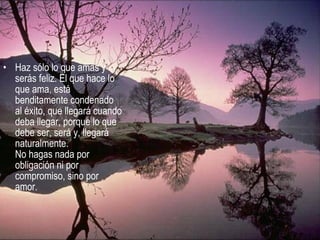 • Haz sólo lo que amas y
serás feliz. El que hace lo
que ama, está
benditamente condenado
al éxito, que llegará cuando
deba llegar, porque lo que
debe ser, será y, llegará
naturalmente.
No hagas nada por
obligación ni por
compromiso, sino por
amor.
 