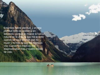 Entonces habrá plenitud, y en esa
plenitud todo es posible y sin
esfuerzo, porque te mueve la fuerza
natural de la vida, la que me levantó
cuando se cayó el avión con mi
mujer y mi hija; la que me mantuvo
vivo cuando los médicos me
diagnosticaban tres o cuatro meses
de vida.
 
