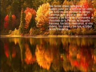 Hay tantas cosas para gozar y
nuestro paso por la tierra es tan corto,
que sufrir es una pérdida de tiempo.
Tenemos para gozar la nieve del
invierno y las flores de la primavera, el
chocolate de la Perusa, la baguette
francesa, los tacos mexicanos, el vino
chileno, los mares y los ríos, el fútbol
de los brasileños,
 