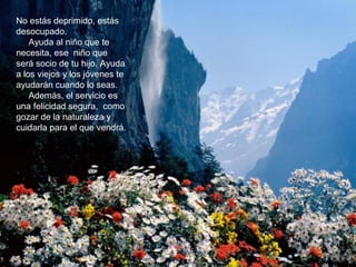 No estás deprimido, estás
desocupado.
Ayuda al niño que te
necesita, ese niño que
será socio de tu hijo. Ayuda
a los viejos y los jóvenes te
ayudarán cuando lo seas.
Además, el servicio es
una felicidad segura, como
gozar de la naturaleza y
cuidarla para el que vendrá.
 