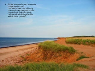 • El bien es mayoría, pero no se nota
porque es silencioso.
Una bomba hace más ruido que
una caricia, pero por cada bomba
que destruye, hay millones de
caricias que alimentan a la vida.
Vale la pena, ¿verdad?.
 