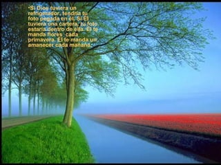 •Si Dios tuviera un
refrigerador, tendría tu
foto pegada en él. Si Él
tuviera una cartera, tu foto
estaría dentro de ella. El te
manda flores cada
primavera. Él te manda un
amanecer cada mañana.
 