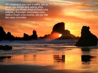 •No caigas en lo que cayó tu padre, que se
siente viejo porque tiene setenta años,
olvidando que Moisés dirigía el Éxodo a los
ochenta y Rubinstein interpretaba como
nadie a Chopin a los noventa, sólo por citar
dos casos conocidos.
 