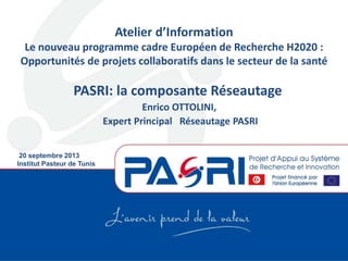 PASRI: la composante Réseautage
Enrico OTTOLINI,
Expert Principal Réseautage PASRI
20 septembre 2013
Institut Pasteur de Tunis
Atelier d’Information
Le nouveau programme cadre Européen de Recherche H2020 :
Opportunités de projets collaboratifs dans le secteur de la santé
 