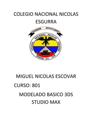 COLEGIO NACIONAL NICOLAS
        ESGURRA




MIGUEL NICOLAS ESCOVAR
CURSO: 801
  MODELADO BASICO 3DS
     STUDIO MAX
 
