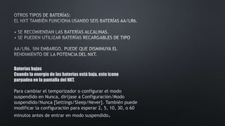 Baterías bajas 
Cuando la energía de las baterías está baja, este icono 
parpadea en la pantalla del NXT. 
Para cambiar el temporizador o configurar el modo 
suspendido en Nunca, diríjase a Configuración/Modo 
suspendido/Nunca [Settings/Sleep/Never]. También puede 
modificar la configuración para esperar 2, 5, 10, 30, o 60 
minutos antes de entrar en modo suspendido. 
 