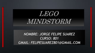 LEGO 
MINDSTORM 
NOMBRE: JORGE FELIPE SUAREZ 
CURSO: 801 
GMAIL: FELIPESUAREZ801@GMAIL.COM 
 