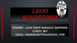 LEGO 
MINDSTORM 
NOMBRE: JUAN DAVID NARANJO QUINTANA 
CURSO: 801 
GMAIL: KIMMIMAROTEKA@GMAIL.COM 
 