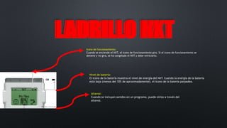 LLAADDRRIILLLLOO NNXXTT 
Icono de funcionamiento: 
Cuando se enciende el NXT, el icono de funcionamiento gira. Si el icono de funcionamiento se 
detiene y no gira, se ha congelado el NXT y debe reiniciarlo. 
Nivel de batería: 
El icono de la batería muestra el nivel de energía del NXT. Cuando la energía de la batería 
está baja (menos del 10% de aproximadamente), el icono de la batería parpadea. 
Altavoz: 
Cuando se incluyen sonidos en un programa, puede oírlos a través del 
altavoz. 
 