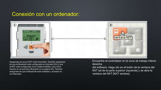 Conexión con un ordenador: 
Asegúrese de que el NXT está encendido. También asegúrese 
de que el Bluetooth está configurado en Activado [On] y que 
el NXT está configurado como Visible [Visible]. (Lea cómo 
hacerlo en el submenú Bluetooth en la página 40). También 
asegúrese de que el Bluetooth está instalado y activado en 
su ordenador. 
Encuentre el controlador en la zona de trabajo inferior 
derecha 
del software. Haga clic en el botón de la ventana del 
NXT (el de la parte superior izquierda) y se abre la 
ventana del NXT [NXT window]. 
