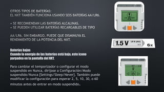 Baterías bajas 
Cuando la energía de las baterías está baja, este icono 
parpadea en la pantalla del NXT. 
Para cambiar el temporizador o configurar el modo 
suspendido en Nunca, diríjase a Configuración/Modo 
suspendido/Nunca [Settings/Sleep/Never]. También puede 
modificar la configuración para esperar 2, 5, 10, 30, o 60 
minutos antes de entrar en modo suspendido. 
 