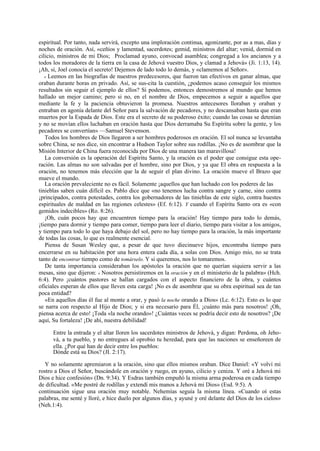 espiritual. Por tanto, nada servirá, excepto una imploración continua, agonizante, por as a mas, días y
noches de oración. Así, «ceñios y lamentad, sacerdotes; gemid, ministros del altar; venid, dormid en
cilicio, ministros de mi Dios; Proclamad ayuno, convocad asamblea; congregad a los ancianos y a
todos los moradores de la tierra en la casa de Jehová vuestro Dios, y clamad a Jehová» (Ji. 1:13, 14).
¡Ah, sí, Joel conocía el secreto! Dejemos de lado todo lo demás, y «clamemos al Señor».
« Leemos en las biografías de nuestros predecesores, que fueron tan efectivos en ganar almas, que
oraban durante horas en privado. Así, se sus-cita la cuestión, ¿podemos acaso conseguir los mismos
resultados sin seguir el ejemplo de ellos? Si podemos, entonces demostremos al mundo que hemos
hallado un mejor camino; pero si no, en el nombre de Dios, empecemos a seguir a aquellos que
mediante la fe y la paciencia obtuvieron la promesa. Nuestros antecesores lloraban y oraban y
entraban en agonía delante del Señor para la salvación de pecadores, y no descansaban hasta que eran
muertos por la Espada de Dios. Este era el secreto de su poderoso éxito; cuando las cosas se detenían
y no se movían ellos luchaban en oración hasta que Dios derramaba Su Espíritu sobre la gente, y los
pecadores se convertían» —Samuel Stevenson.
Todos los hombres de Dios llegaron a ser hombres poderosos en oración. El sol nunca se levantaba
sobre China, se nos dice, sin encontrar a Hudson Taylor sobre sus rodillas. ¡No es de asombrar que la
Misión Interior de China fuera reconocida por Dios de una manera tan maravillosa!
La conversión es la operación del Espíritu Santo, y la oración es el poder que consigue esta operación. Las almas no son salvadas por el hombre, sino por Dios, y ya que El obra en respuesta a la
oración, no tenemos más elección que la de seguir el plan divino. La oración mueve el Brazo que
mueve el mundo.
La oración prevaleciente no es fácil. Solamente ¡aquellos que han luchado con los poderes de las
tinieblas saben cuán difícil es. Pablo dice que «no tenemos lucha contra sangre y carne, sino contra
¡principados, contra potestades, contra los gobernadores de las tinieblas de este siglo, contra huestes
espirituales de maldad en las regiones celestes» (Ef. 6:12). Y cuando el Espíritu Santo ora es «con
gemidos indecibles» (Ro. 8:26).
¡Oh, cuán pocos hay que encuentren tiempo para la oración! Hay tiempo para todo lo demás,
¡tiempo para dormir y tiempo para comer, tiempo para leer el diario, tiempo para visitar a los amigos,
y tiempo para todo lo que haya debajo del sol, pero no hay tiempo para la oración, la más importante
de todas las cosas, lo que es realmente esencial.
Piensa de Susan Wesley que, a pesar de que tuvo diecinueve hijos, encontraba tiempo para
encerrarse en su habitación por una hora entera cada día, a solas con Dios. Amigo mío, no se trata
tanto de encontrar tiempo como de tomárselo. Y si queremos, nos lo tomaremos.
De tanta importancia consideraban los apóstoles la oración que no querían siquiera servir a las
mesas, sino que dijeron: « Nosotros persistiremos en la oración y en el ministerio de la palabra» (Hch.
6:4). Pero ¡cuántos pastores se hallan cargados con el aspecto financiero de la obra, y cuántos
oficiales esperan de ellos que lleven esta carga! ¡No es de asombrar que su obra espiritual sea de tan
poca entidad?
«En aquellos días él fue al monte a orar, y pasó la noche orando a Dios» (Lc. 6:12). Esto es lo que
se narra con respecto al Hijo de Dios; y si era necesario para Él, ¡cuánto más para nosotros! ¡Oh,
piensa acerca de esto! ¡Toda «la noche orando»! ¿Cuántas veces se podría decir esto de nosotros? ¡De
aquí, Su fortaleza! ¡De ahí, nuestra debilidad!
...

Entre la entrada y el altar lloren los sacerdotes ministros de Jehová, y digan: Perdona, oh Jehová, a tu pueblo, y no entregues al oprobio tu heredad, para que las naciones se enseñoreen de
ella. ¿Por qué han de decir entre los pueblos:
Dónde está su Dios? (JI. 2:17).
Y no solamente apremiaron a la oración, sino que ellos mismos oraban. Dice Daniel: «Y volví mi
rostro a Dios el Señor, buscándole en oración y ruego, en ayuno, cilicio y ceniza. Y oré a Jehová mi
Dios e hice confesión» (Dn. 9:34). Y Esdras también empuñó la misma arma poderosa en cada tiempo
de dificultad. «Me postré de rodillas y extendí mis manos a Jehová mi Dios» (Esd. 9:5). A
continuación sigue una oración muy notable. Nehemías seguía la misma línea. «Cuando oí estas
palabras, me senté y lloré, e hice duelo por algunos días, y ayuné y oré delante del Dios de los cielos»
(Neh.1:4).

.

 