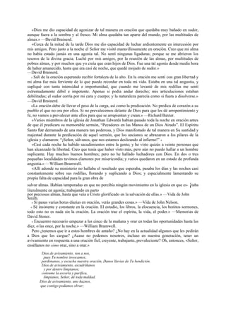 «Dios me dio capacidad de agonizar de tal manera en oración que quedaba muy bañado en sudor,
aunque fuera a la sombra y al fresco. Mi alma quedaba tan aparte del mundo, por las multitudes de
almas.» —David Brainerd.
«Cerca de la mitad de la tarde Dios me dio capacidad de luchar ardientemente en intercesión por
mis amigos. Pero justo a la noche el Señor me visitó maravillosamente en oración. Creo que mi alma
no había estado jamás en una agonía tal. No sentí ningunas ligaduras; porque se me abrieron los
tesoros de la divina gracia. Luché por mis amigos, por la reunión de las almas, por multitudes de
pobres almas, y por muchos que yo creía que eran hijos de Dios. Fue una tal agonía desde media hora
de haber amanecido, hasta que era casi de noche, que quedé mojado de sudor.»
—David Brainerd.
« Salí de la oración esperando recibir fortaleza de lo alto. En la oración me sentí con gran libertad y
mi alma fue más ferviente de lo que puedo recordar en toda mi vida. Estaba en una tal angustia, y
supliqué con tanta intensidad e importunidad, que cuando me levanté de mis rodillas me sentí
extremadamente débil e impotente. Apenas si podía andar derecho; mis articulaciones estaban
debilitadas; el sudor corría por mi cara y cuerpo; y la naturaleza parecía como si fuera a disolverse.»
—David Brainerd.
«La oración debe de llevar el peso de la carga, así como la predicación. No predica de corazón a su
pueblo el que no ora por ellos. Si no prevalecemos delante de Dios para que les dé arrepentimiento y
fe, no vamos a prevalecer ante ellos para que se arrepientan y crean.» —Richard Baxter.
«Varios miembros de la iglesia de Jonathan Edwards habían pasado toda la noche en oración antes
de que él predicara su memorable sermón, “Pecadores en las Manos de un Dios Airado”. El Espíritu
Santo fue derramado de una manera tan poderosa, y Dios manifestado de tal manera en Su santidad y
majestad durante la predicación de aquel sermón, que los ancianos se abrazaron a los pilares de la
iglesia y clamaron: “¡Señor, sálvanos, que nos estamos deslizando al infierno!” »
«Casi cada noche ha habido sacudimientos entre la gente; y he visto quizás a veinte personas que
han alcanzado la libertad. Creo que tenía que haber visto más, pero aún no puedo hallar a un hombre
suplicante. Hay muchos buenos hombres; pero no he hallado luchadores con Dios. En dos o tres
pequeñas localidades tuvimos clamores por misericordia; y varios quedaron en un estado de profunda
angustia.» —William Bramwell.
«Allí adonde su ministerio no hallaba el resultado que esperaba, pasaba los días y las noches casi
constantemente sobre sus rodillas, llorando y suplicando a Dios; y especialmente lamentando su
propia falta de capacidad para la gran obra de
salvar almas. Habían temporadas en que no percibía ningún movimiento en la iglesia en que es- ¡taba
literalmente en agonía; trabajando en parto
por preciosas almas, hasta que veía a Cristo glorificado en la salvación de ellas.» —Vida de John
Smith.
« Si pasas varias horas diarias en oración, verás grandes cosas.» —Vida de John Nelson.
« Sé insistente y constante en la oración. El estudio, los libros, la elocuencia, los bonitos sermones,
todo esto no es nada sin la oración. La oración trae el espíritu, la vida, el poder.» —Memorias de
David Stoner.
« Encuentro necesario empezar a las cinco de la mañana y orar en todas las oportunidades hasta las
diez, o las once, por la noche.» —William Bramwell.
Pero ¿tenemos que ir a estos hombres de antaño? ¿No hay en la actualidad algunos que les pedirán
a Dios que los cargue? ¿Acaso no podemos nosotros, incluso en nuestra generación, tener un
avivamiento en respuesta a una oración fiel, creyente, trabajante, prevaleciente? Oh, entonces, «Señor,
enséñanos no cómo orar, sino a orar.»
Dios de avivamiento, ven a nos,
pues Tu nombre invocamos;
perdónanos, y escucha nuestra oración, Danos lluvias de Tu bendición.
Dios de avivamiento, escudríñanos
y por dentro límpianos;
consume la escoria y purifica,
límpianos, Señor, de toda maldad.
Dios de avivamiento, uno haznos,
que contigo podamos obrar;

 