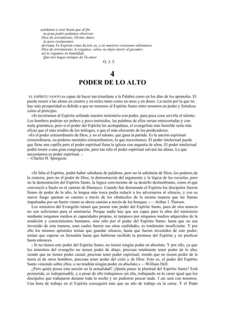 ayúdanos a orar hasta que al fin
tu gran poder podamos observar.
Dios de avivamiento, Divino Amor,
tu gozo restáuranos
derrama Tu Espíritu como hiciste ya, y en nuestros corazones aliéntanos.
Dios de avivamiento, te rogamos, salva, no dejes morir al pecador;
así te rogamos en humildad,
Que nos hagas testigos de Tu amor.

O. J. 5.

4
PODER DE LO ALTO
EL ESPÍRITU SANTO es capaz de hacer tan triunfante a la Palabra como en los días de los apóstoles. El
puede reunir a las almas en cientos y en miles tanto como en unos y en doses. La razón por la que no
hay más prosperidad es debido a que no tenemos al Espíritu Santo entre nosotros en poder y fortaleza
como al principio.
«Si tuviéramos al Espíritu sellando nuestro ministerio con poder, para poca cosa servirla el talento.
Los hombres podrían ser pobres y poco instruidos, las palabras de ellos serían entrecortadas y con
mala gramática; pero si el poder del Espíritu les acompañase, el evangelista más humilde sería más
eficaz que el más erudito de los teólogos, o que el más elocuente de los predicadores.
»Es el poder extraordinario de Dios, y no el talento, que gana la partida. Es la unción espiritual
extraordinaria, no poderes mentales extraordinarios, lo que necesitamos. El poder intelectual puede
que llene una capilla pero el poder espiritual llena la iglesia con angustia de alma. El poder intelectual
podrá reunir a una gran congregación, pero tan sólo el poder espiritual salvará las almas. Lo que
necesitamos es poder espiritual. »
—Charles H. Spurgeon.

«Si falta el Espíritu, podrá haber sabiduría de palabras, pero no la sabiduría de Dios; los poderes de
la oratoria, pero no el poder de Dios; la demostración del argumento y la lógica de las escuelas, pero
no la demostración del Espíritu Santo, la lógica convincente de su destello deslumbrante, como el que
convenció a Saulo en el camino de Damasco. Cuando fue derramado el Espíritu los discípulos fueron
llenos de poder de lo alto, la lengua más tosca podía reducir a los adversarios al silencio, y con su
nuevo fuego quemar su camino a través de los obstáculos de la misma manera que las llamas
impulsadas por un fuerte viento se abren camino a través de los bosques » —Arthur 1. Pierson.
Los ministros del Evangelio tienen que poseer este poder del Espíritu Santo, pues de otra manera
no son suficientes para el ministerio. Porque nadie hay que sea capaz para la obra del ministerio
mediante ningunos medios ni capacidades propias, ni tampoco por ningunos medios adquiridos de la
erudición y conocimientos humanos, sino sólo por el poder del Espíritu Santo; hasta que no sea
investido de esta manera, sean cuales fueren sus otras cualidades, es totalmente insuficiente. Y por
ello los mismos apóstoles tenían que guardar silencio, hasta que fueran investidos de este poder;
tenían que esperar en Jerusalén hasta que hubieran recibido la promesa del Espíritu y no predicar
hasta entonces.
« Si no tienen este poder del Espíritu Santo, no tienen ningún poder en absoluto. Y por ello, ya que
los ministros del evangelio no tienen poder de abajo, precisan totalmente tener poder de lo alto;
siendo que no tienen poder carnal, precisan tener poder espiritual; siendo que no tienen poder de la
tierra ni de otros hombres, precisan tener poder del cielo y de Dios: Esto es, el poder del Espíritu
Santo viniendo sobre ellos; o no tendrán ningún poder en absoluto.» —William Dell.
¿Pero quién posee esta unción en la actualidad? ¿Quién posee la plenitud del Espíritu Santo? Está
prometida; es indispensable, y a pesar de ello trabajamos sin ella, trabajando en la carne igual que los
discípulos que trabajaron durante toda la noche y no pudieron pescar nada. Y así será con nosotros.
Una hora de trabajo en el Espíritu conseguirá más que un año de trabajo en la carne. Y el fruto
.

 