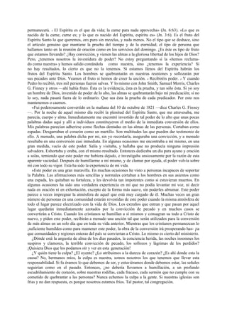 permanecerá. « El Espíritu es el que da vida; la carne para nada aprovecha» (Jn. 6:63). «Lo que es
nacido de la carne, carne es; y lo que es nacido del Espíritu, espíritu es» (Jn. 3:6). Es el fruto del
Espíritu Santo lo que queremos, oro puro sin mezclas, y nada menos. No el tipo que se deshace, sino
el artículo genuino que mantiene la prueba del tiempo y de la eternidad; el tipo de persona que
hallamos tanto en la reunión de oración como en los servicios del domingo. ¿Es éste es tipo de fruto
que estamos llevando? ¿Hay convicción, y vienen las almas a la gloriosa libertad de los hijos de Dios?
Pero, ¿tenemos nosotros la investidura de poder? No estoy preguntando si la «hemos reclamado como nuestra» y hemos salido contándola como nuestra, sino ¿tenemos la experiencia? Si
no hay resultados, lo cierto es que no la tenemos. Si estamos llenos del Espíritu habrán los
frutos del Espíritu Santo. Los hombres se quebrantarán en nuestras reuniones y sollozarán por
sus pecados ante Dios. Veamos el fruto si hemos de creer la unción. « Recibiréis poder. » Y cuando
Pedro lo recibió, tres mil personas fueron salvas. Y lo mismo con John Smith, Samuel Morris, Charles
G. Finney y otros —ahí había fruto. Ésta es la evidencia, ésta es la prueba, y tan sólo ésta. Si yo soy
un hombre de Dios, investido de poder de lo alto, las almas se quebrantarán bajo mi predicación; si no
lo soy, nada pasará fuera de lo ordinario. Que sea ésta la prueba de cada predicador. Por esto nos
mantenemos o caemos.
«Fui poderosamente convertido en la mañana del 10 de octubre de 1821 —dice Charles G. Finney
—. Por la noche de aquel mismo día recibí la plenitud del Espíritu Santo, que me atravesaba, me
parecía, cuerpo y alma. Inmediatamente me encontré investido de tal poder de lo alto que unas pocas
palabras dadas aquí y allí a individuos constituyeron el medio de la inmediata conversión de ellos.
Mis palabras parecían adherirse como flechas dentadas en las almas de las personas. Cortaban corno
espadas. Desgarraban el corazón como un martillo. Son multitudes las que pueden dar testimonio de
ello. A menudo, una palabra dicha por mi, sin yo recordarla, aseguraba una convicción, y a menudo
resultaba en una conversión casi inmediata. En algunas ocasiones me encontraba a mí mismo, en una
gran medida, vacío de este poder. Salía y visitaba, y hallaba que no producía ninguna impresión
salvadora. Exhortaba y oraba, con el mismo resultado. Entonces dedicaba un día para ayuno y oración
a solas, temiendo que este poder me hubiera dejado, e investigaba ansiosamente por la razón de esta
aparente vaciedad. Después de humillarme a mí mismo, y de clamar por ayuda, el poder volvía sobre
mí con todo su vigor. Esta ha sido la experiencia de mi vida.
»Este poder es una gran maravilla. En muchas ocasiones he visto a personas incapaces de soportar
la Palabra. Las afirmaciones más sencillas y normales cortaban a los hombres en sus asientos como
una espada, les quitaban su fortaleza, y les devolvía tan impotentes como si estuvieran muertos. En
algunas ocasiones ha sido una verdadera experiencia en mí que no podía levantar mi voz, ni decir
nada en oración ni en exhortación, excepto de la forma más suave, sin poderles abrumar. Este poder
parece a veces impregnar la atmósfera de aquel que está muy cargado de él. Muchas veces un gran
número de personas en una comunidad estarán revestidas de este poder cuando la misma atmósfera de
todo el lugar parece electrizado con la vida de Dios. Los extraños que entran y que pasan por aquel
lugar quedarán inmediatamente azotados por la convicción de pecado y en muchos casos se
convertirán a Cristo. Cuando los cristianos se humillan a sí mismos y consagran su todo a Cristo de
nuevo, y piden este poder, recibirán a menudo una unción tal que serán utilizados para la conversión
de más almas en un solo día que en toda su vida anterior. Mientras que los cristianos permanezcan lo
¡suficiente humildes como para mantener este poder, la obra de la conversión irá prosperando has- ¡ta
que comunidades y regiones enteras del país se conviertan a Cristo. Lo mismo es cierto del ministerio.
¿Dónde está la angustia de alma de los días pasados, la conciencia herida, las noches insomnes los
suspiros y clamores, la terrible convicción de pecado, los sollozos y lágrimas de los perdidos?
¡Quisiera Dios que los podamos oír y ver en esta generación!
¿Y quién tiene la culpa? ¿El oyente? ¿Lo atribuimos a la dureza de corazón? ¿Es ahí donde esta la
causa? No, hermanos míos, la culpa es nuestra, somos nosotros los que tenemos que llevar esta
responsabilidad. Si fu éramos lo que debemos de ser, y estuviéramos donde debemos estar, las señales
seguirían como en el pasado. Entonces, ¿no debería llevarnos a humillación, a un profundo
escudriñamiento de corazón, sobre nuestras rodillas, cada fracaso, cada sermón que no cumple con su
cometido de quebrantar a las personas? Nunca echemos la culpa a la gente. Si nuestras iglesias son
frías y no dan respuesta, es porque nosotros estamos fríos. Tal pastor, tal congregación.

 
