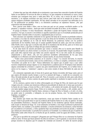 ¡Cuántos hay que han sido robados de su testimonio o que nunca han conocido el poder del Espíritu
Santo en sus labores! El servicio de ellos es ineficaz y lo que comporta su testimonio es vacío y nulo,
mientras que consiguen muy poco o nada para Dios. Sí, es cierto, van a través de todo el ritual
mecánico, y en algunas ocasiones son muy activos, pero todo está en la energía de la carne y no
siguen ningunos resultados espirituales. No hay almas salvadas ni los creyentes son edificados en la
Fe. Su predicación no produce fruto y su ministerio constituye un espantoso fracaso. ¡Ah, qué
experiencia más desalentadora!
Pero, gracias sean dadas a Dios, esto no tiene por qué ser así, porque «recibiréis poder» es Su
promesa, y «quedaos vosotros.., hasta que seáis investidos de poder de lo alto», es Su mandato.
El pasaje en Hechos 1:8 dice literalmente: «Recibiréis e poder del Espíritu Santo viniendo sobre
vosotros.» Así que, la unción o investidura es aquella experiencia que es el resultado producido por el
Espíritu Santo viniendo sobre el creyente y equipándole para el servicio.
Tales unciones son repetidas solamente en las agonías del alma de la oración en profundo esfuerzo.
Las noches y Los días de oración agonizan. te por las almas de los hombres, las horas incontables de
intercesión que hallamos en la vida de David Brainerd, las poderosas luchas con los poderes
espirituales de las tinieblas, hasta que el cuerpo quedaba húmedo de sudor, que eran tan comunes a
John Smith; esto es algo que va mucho más allá de la enseñanza del día de hoy, pero es lo único que
va a producir fruto, y que hará el trabajo del que estamos hablando.
Es de estas horas de oración prevalente que vamos a nuestra obra en la unción para blandir la
Espada del Espíritu con efecto mortal. La oración es el secreto. No puede haber ningún sucedáneo. Y
para cada obra especial tiene que haber una unción especial. No es tan sólo asunto de entregarse
simplemente y creer ahora. ¡Ah, no! Los gloriosos resultados sobrenaturales de los que estoy
hablando no se obtienen con tanta facilidad. Cuestan mucho, de una forma tremenda.
« “Todos estos perseveraban unánimes en la oración y ruego.” La oración ferviente, la oración
unida, y la oración perseverante, éstas son las condiciones; y si éstas se cumplen, ciertamente seremos
“investidos con poder de lo alto”. Nunca deberíamos de esperar que el poder vaya a caer sobre
nosotros simplemente porque alguna vez nos despertamos y pedimos por él. Ni tampoco tiene derecho
alguna comunidad de cristianos a esperar una gran manifestación del Espíritu, no se hallan listos a
unirse en los ruegos y, “unánimes”, esperar y orar como siendo el deseo ferviente de cada uno de
ellos.
»Es solamente esperando ante el trono de la gracia que Somos investidos del fuego santo; pero el
que espera allí durante mucho tiempo y con fe se saturará del fuego, y vendrá de su comunión con
Dios, llevando prendas de que ha estado allí. Para el creyente y, por encima de todo, para cada obrero
en la viña del Señor, el único camino de ganar poder espiritual es mediante la espera secreta ante el
trono de Dios.
»Si tú, entonces, quieres tener tu alma sobrecargada con el fuego de Dios, de manera que los que
vengan cerca de ti sientan una misteriosa influencia procediendo de dentro de ti, tienes que acercarte a
la fuente de este fuego, al trono de Dios y del Cordero, y allí aislarte del mundo, del mundo frío que
con tanta rapidez apaga nuestro fuego. Entra en tu estancia, y cierra tu puerta, y allí, aislado, ante el
trono, espera la plenitud del Espíritu Santo; entonces el fuego de Dios te llenará, y al salir a la obra,
un poder santo te sostendrá, y trabajarás, no con tus propias fuerzas, sino “en demostración del
Espíritu, y en poder”. »
—William Arthur.
Hay muchos que tienen una falsa experiencia, creen que tienen al Espíritu Santo cuando no lo
tienen. Todo lo que puedo decir es que la evidencia del Espíritu Santo en su vida, no aparece. Si todos
los pretendidos bautismos y llenuras del Espíritu Santo en las modernas iglesias fueran realizadas,
todo el país se llenaría de fuego. Sí, si tan solamente un hombre o una mujer recibieran la plenitud del
Espíritu Santo, las ciudades y los pueblos alrededor, a muchos kilómetros de distancia, serían barridos
por un poderoso avivamiento, y miles quedarían bajo una profunda convicción de pecado, y tendrían
que clamar por misericordia. La prueba de la unción es el resultado. La evidencia de que el espíritu de
Elías había caído sobre Eliseo fu e el hecho de que él, también, azotó las aguas del Jordán, y éstas se
partieron.
¿Por qué es tan difícil de conseguir? ¿Preguntas por qué? Porque Dios no va a derramar Su Espíritu
sobre la carne. Él tiene que hacer primero Su obra en nosotros y, por lo general, se necesita de tiempo,
porque nosotros no dejamos que El cumpla Su voluntad con nosotros. El sabor de nuestro propio

 