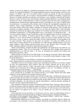 nombre, el amor de la alabanza, u obstáculos pecaminosos como éste, le bloquean el camino a cada
instante. El no puede humillarnos; El no puede quebrantar nuestros corazones porque nosotros no nos
dejamos. O, debido a que El no nos puede confiar un honor tan grande. El sabe que solamente
haremos naufragio en ello. ¡Ah, los tristes y descorazonadores incidentes de hombres y mujeres que
fueron en su tiempo utilizados en poderosos avivamientos, y que, mediante la plenitud del Espíritu,
llevaron a cientos de almas a Dios, que perdieron aquella atesorada bendición y que trabajaron desde
entonces en la carne, consiguiendo poco o nada! Lo contaron como muy poca cosa; se engreyeron y
enorgullecieron; permitieron que algún pequeño pecado se introdujera en sus vidas; el Espíritu Santo
fue entristecido, y se encontraron ellos mismos como el Sansón de la antigüedad, trasquilados de su
fortaleza. Antes, cuando predicaban, las almas clamaban fuertemente por misericordia bajo una
convicción terrible. Ahora ellos ruegan y empujan; las reuniones están muertas y frías, mientras que
solamente un puñado responden, e incluso éstos no son fruto del Espíritu Santo. Falta solamente
presentar los testimonios de algunos que recibieron la investidura de poder para convencernos de la
realidad de la experiencia. Y si Dios pudiera darlo a uno o a una docena se lo puede dar a otros. En
una cierta, reunión matinal a la que Evan Roberts asistía, el evangelista rogó, en una de sus peticiones,
que el Señor «nos doblara». El Espíritu pareció decir a Roberts: «Esto es lo que necesitas: ser
doblado.» Y así es como él escribe su experiencia: <Sentí una fuerza viviente entrando en mi seno.
Esta creció y creció, y estaba yo a punto de estallar. Mi seno estaba quemando. Lo que quedaba en mí
era aquel versículo: “Dios encarece Su amor para con nosotros.” Caí sobre mis rodillas con mis
brazos sobre el asiento delante de mí; las lágrimas y el sudor fluyeron abundantemente. Creí que la
sangre brotaba.» Ciertos amigos aparecieron para secar su cara. Mientras tanto, él clamaba: «Oh,
Señor, ¡dóblame! ¡dóblame!» Entonces, repentinamente apareció la gloria.
Añade el señor Roberts: «Después de haber sido quebrantado, una oleada de paz vino sobre mí, y la
congregación cantaba: “Oigo Tu voz bienvenida.” Y mientras que ellos cantaban pensé acerca del
quebrantamiento en el Día del Juicio, y fui lleno de compasión por aquellos que tendrían que
quebrantarse aquel día, y lloré.
»Desde entonces, la salvación de las almas llegó a ser la carga de mi corazón. Desde aquel tiempo
quedé enardecido por el deseo de ir por toda Gales y, si era posible estaba dispuesto a pagar a Dios
por el privilegio de ir.»
Tal fue la experiencia de Evan Roberts, el instrumento que Dios honró en el gran avivamiento de
Gales. Oigamos ahora los testimonios de Juan Wesley y de Christmas Evans:
«Alrededor de las tres de la mañana, mientras que continuábamos insistentes en la oración, el poder
de Dios cayó poderosamente sobre nosotros, tanto que muchos clamaron por un gozo que les
abrumaba, y muchos cayeron al suelo. Tan pronto como se recobraron un poco de la maravilla y
asombro ante la presencia de Su Majestad, prorrumpimos a una voz: “Te alabamos, oh Dios, te
reconocemos que Tú eres el Señor.” » —Juan Wesley.
«Estaba cansado ya de un corazón frío hacia Cristo y Su sacrificio, y la obra de Su Espíritu
—de un corazón frío en el púlpito, en la oración privada y en el estudio. Quince años antes, había
sentido mi corazón ardiendo, como yendo a Emaús con Jesús.
»Un día que siempre recordaré, mientras que subía hacia Cader Ldris, consideré que tenía que orar,
a pesar de lo duro que me sentía en mi corazón, y a pesar de lo mundana que estaba la disposición de
mi espíritu. Habiendo empezado en el nombre de Jesús, pronto empecé a sentir como si las cadenas se
estuvieran aflojando, y la vieja dureza de corazón suavizándose, y, mientras pensaba, montañas de
escarcha y de nieve disolviéndose dentro de mí.
»Esto engendró confianza en mi alma en la promesa del Espíritu Santo. Sentí que toda mi mente se
aliviaba de una gran esclavitud; lágrimas surgieron copiosas, y me sentí constreñido a clamar de gozo
por las visitaciones de Dios tan llenas de gracia, por restaurar a mi alma los goces de Su salvación; y
que El visitara a las iglesias de los santos, y oré por nombre por casi ¡todos los ministros del
principado.
»Esta lucha duró casi por tres horas: se levantó una y otra vez, como una onda después de otra, o
como una alta marea en crecida, llevada por un fuerte viento, hasta que mi naturaleza se debilitó
por el llanto. Así me entregué a Cristo, cuerpo y 1 alma, dones y labores —toda mi vida— cada día,
y cada hora que me quedaba.» —Christmas Evans.
Aparentemente fortalecido por un nuevo espíritu, con «poder en el hombre interior», trabajó con
una energía y celo renovados; y nuevas y singulares bendiciones descendieron sobre sus labores. En

 