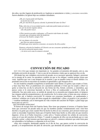 dos años, sus diez lugares de predicación en Anglesea se aumentaron a veinte, y seiscientos convertidos
fueron añadidos a la iglesia bajo sus cuidados inmediatos.
¡Oh, por el gran poder del Espíritu,
la unción de lo alto!
¡Oh, por una lluvia de gracia celestial, la plenitud del amor de Dios!

Ésta, sólo ésta es la necesidad nuestra, nada más podrá iamás prevalecer;
así, por la unción rogamos ahora,
sólo ella podrá vencer.

A Dios nuestros pecados confesamos; a Él nuestro todo hemos de rendir,
creyendo que ciertamente dará Su bendición
al invocar Su Nombre siempre Fiel.
Así, nos damos a la oración
que Dios nos quiera preparar,
Él tendrá que tocar nuestros corazones, en nosotros Su obra acabar.
Entonces volverán los hombres al Calvario con sus corazones oprimidos por el mal;
Así será la salvación nuestro tema,
y la tierra será como la estancia celestial.

o.J.s.

5
CONVICCIÓN DE PECADO
HAY UNA COSA que siempre era importante en los grandes avivamientos del pasado, esto es, una
profunda convicción de pecado. Y éste es uno de los elementos vitales que no aparecen hoy en día.
Allí donde hay una verdadera convicción de pecado, no es necesario apremiar, halagar o presionar
en la energía de la carne; los pecadores vendrán sin que se les obligue; vendrán porque tienen que
venir. Aquellos que van a casa después de la reunión y que no pueden comer ni dormir debido a su
profunda convicción no necesitan ser instados ni apremiados a que busquen alivio.
En una moderna campaña evangelística el predicador suele llamar a la gente a que acepte a Cristo,
y hace muy bien. Pero ¡si pudiéramos oír a pecadores pidiendo a Cristo que los acepte a ellos! La
gente se toma hoy en día la salvación de una forma tan fría, formal, corriente, y sistemática, que
parece como si le estuvieran haciendo un favor a Dios al condescender a recibir Su oferta de
redención. Sus ojos están secos, su sentido de pecado no se encuentra por ninguna parte; ni tampoco
hay ninguna señal de arrepentimiento y de constricción. Se lo miran como si fuera una cosa valiente a
hacer. Pero ¡ah, si hubiera convicción! Si vinieran con corazones humillados, ¡sí, quebrantados y
contritos! vendrían con el grito del alma cargada de culpabilidad: «¡Dios, sé propicio a mí, pecador!»
—vendrían temblando, con el interrogante de vida o muerte del carcelero de Filipos: «¿Qué tengo que
hacer para ser salvo?»
qué convertidos serían éstos!
Si hemos de recoger fruto del Espíritu Santo, Dios tiene que preparar el terreno; el Espíritu Santo
tiene que convencer de pecado antes de que los hombres puedan verdaderamente creer. Está bien
decirles a la gente que crean cuando Dios ha hecho la obra en sus corazones, pero primero tienen que
sentir su necesidad. Esperemos hasta que el Espíritu Santo haya hecho su obra antes de que nosotros
digamos: «Cree en el Señor Jesucristo, y serás salvo.» Veamos primero las señales de convicción,
como en el caso del carcelero de Filipos. Y cuando la angustia de ellos sea tan profunda que se vean
forzados a gritar: «¿Qué tenemos que hacer para ser salvos?», entonces sabremos que están listos para
ser exhortados a la confianza y a depositar su fe en Cristo.
«Hay otro evangelio, demasiado popular en el día de hoy, que parece excluir la convicción de
pecado y el arrepentimiento del plan de salvación; que demanda del pecador un mero asentimiento
—~

 