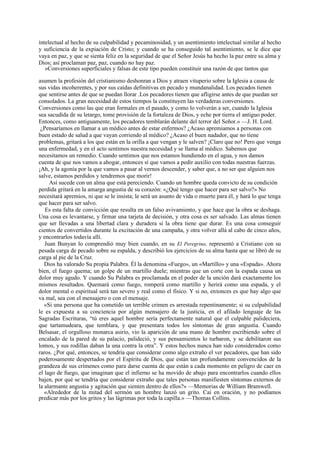 intelectual al hecho de su culpabilidad y pecaminosidad, y un asentimiento intelectual similar al hecho
y suficiencia de la expiación de Cristo; y cuando se ha conseguido tal asentimiento, se le dice que
vaya en paz, y que se sienta feliz en la seguridad de que el Señor Jesús ha hecho la paz entre su alma y
Dios; así proclaman paz, paz, cuando no hay paz.
»Conversiones superficiales y falsas de este tipo pueden constituir una razón de que tantos que
asumen la profesión del cristianismo deshonran a Dios y atraen vituperio sobre la Iglesia a causa de
sus vidas incoherentes, y por sus caídas definitivas en pecado y mundanalidad. Los pecados tienen
que sentirse antes de que se puedan llorar .Los pecadores tienen que afligirse antes de que puedan ser
consolados. La gran necesidad de estos tiempos la constituyen las verdaderas conversiones.
Conversiones como las que eran formales en el pasado, y como lo volverán a ser, cuando la Iglesia
sea sacudida de su letargo, tome provisión de la fortaleza de Dios, y eche por tierra el antiguo poder.
Entonces, como antiguamente, los pecadores temblarán delante del terror del Señor.» —J. H. Lord.
¿Pensaríamos en llamar a un médico antes de estar enfermos? ¿Acaso apremiamos a personas con
buen estado de salud a que vayan corriendo al médico? ¿Acaso el buen nadador, que no tiene
problemas, gritará a los que están en la orilla a que vengan y le salven? ¡Claro que no! Pero que venga
una enfermedad, y en el acto sentimos nuestra necesidad y se llama al médico. Sabemos que
necesitamos un remedio. Cuando sentimos que nos estamos hundiendo en el agua, y nos damos
cuenta de que nos vamos a ahogar, entonces sí que vamos a pedir auxilio con todas nuestras fuerzas.
¡Ah, y la agonía por la que vamos a pasar al vernos descender, y saber que, a no ser que alguien nos
salve, estamos perdidos y tendremos que morir!
Así sucede con un alma que está pereciendo. Cuando un hombre queda convicto de su condición
perdida gritará en la amarga angustia de su corazón: «¿Qué tengo que hacer para ser salvo?» No
necesitará apremios, ni que se le insista; le será un asunto de vida o muerte para él, y hará lo que tenga
que hacer para ser salvo.
Es esta falta de convicción que resulta en un falso avivamiento, y que hace que la obra se deshaga.
Una cosa es levantarse, y firmar una tarjeta de decisión, y otra cosa es ser salvado. Las almas tienen
que ser llevadas a una libertad clara y duradera si la obra tiene que durar. Es una cosa conseguir
cientos de convertidos durante la excitación de una campaña, y otra volver allá al cabo de cinco años,
y encontrarlos todavía allí.
Juan Bunyan lo comprendió muy bien cuando, en su El Peregrino, representó a Cristiano con su
pesada carga de pecado sobre su espalda, y describió los ejercicios de su alma hasta que se libró de su
carga al pie de la Cruz.
Dios ha valorado Su propia Palabra. Él la denomina «Fuego», un «Martillo» y una «Espada». Ahora
bien, el fuego quema; un golpe de un martillo duele; mientras que un corte con la espada causa un
dolor muy agudo. Y cuando Su Palabra es proclamada en el poder de la unción dará exactamente los
mismos resultados. Quemará como fuego, romperá como martillo y herirá como una espada, y el
dolor mental o espiritual será tan severo y real como el físico. Y si no, entonces es que hay algo que
va mal, sea con el mensajero o con el mensaje.
«Si una persona que ha cometido un terrible crimen es arrestada repentinamente; si su culpabilidad
le es expuesta a su conciencia por algún mensajero de la justicia, en el afilado lenguaje de las
Sagradas Escrituras, “tú eres aquel hombre sería perfectamente natural que el culpable palideciera,
que tartamudeara, que temblara, y que presentara todos los síntomas de gran angustia. Cuando
Belsasar, el orgulloso monarca asirio, vio la aparición de una mano de hombre escribiendo sobre el
encalado de la pared de su palacio, palideció, y sus pensamientos lo turbaron, y se debilitaron sus
lomos, y sus rodillas daban la una contra la otra”. Y estos hechos nunca han sido considerados como
raros. ¿Por qué, entonces, se tendría que considerar como algo extraño el ver pecadores, que han sido
poderosamente despertados por el Espíritu de Dios, que están tan profundamente convencidos de la
grandeza de sus crímenes como para darse cuenta de que están a cada momento en peligro de caer en
el lago de fuego, que imaginan que el infierno se ha movido de abajo para encontrarlos cuando ellos
bajen, por qué se tendría que considerar extraño que tales personas manifiesten síntomas externos de
la alarmante angustia y agitación que sienten dentro de ellos?» —Memorias de William Bramwell.
«Alrededor de la mitad del sermón un hombre lanzó un grito. Caí en oración, y no podíamos
predicar más por los gritos y las lágrimas por toda la capilla.» —Thomas Collins.

 