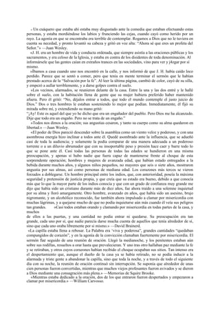 « Un cuáquero que estaba ahí estaba muy disgustado ante la comedia que estaban efectuando estas
personas, y estaba mordiéndose los labios y frunciendo las cejas, cuando cayó como herido por un
rayo. La agonía en que se encontraba era terrible de contemplar. Rogamos a Dios que no le tuviera en
cuenta su necedad, y pronto levantó su cabeza y gritó en voz alta: “Ahora sé que eres un profeta del
Señor.”» —Juan Wesley.
«J. H. era un hombre de vida y conducta ordenada, que siempre asistía a las oraciones públicas y los
sacramentos, y era celoso de la Iglesia, y estaba en contra de los disidentes de toda denominación. Al
informársele que las gentes caían en extraños trances en las sociedades, vino para ver y j4zgar por sí
mismo.
»Íbamos a casa cuando uno nos encontró en la calle, y nos informó de que J. H. había caído loco
perdido. Parece que se sentó a comer, pero que tenía en mente terminar el sermón que le habían
prestado acerca de la “Salvación por la fe”. Al leer la última página, cambió de color, cayó de su silla,
y empezó a aullar terriblemente, y a darse golpes contra el suelo.
»Los vecinos, alarmados, se reunieron delante de la casa. Entre la una y las dos entré y le hallé
sobre el suelo, con la habitación llena de gente que su mujer hubiera preferido haber mantenido
afuera. Pero él gritó: “No, déjalos entrar a todos, que todo el mundo contemple el justo juicio de
Dios.” Dos o tres hombres le estaban sosteniendo lo mejor que podían. Inmediatamente, él fijó su
mirada sobre mí, y extendiendo su mano gritó:
“¡Ay! Este es aquel del que yo he dicho que era un engañador del pueblo. Pero Dios me ha alcanzado.
Dije que todo era un engaño. Pero no se trata de un engaño.”
»Todos nos dimos a la oración; sus angustias cesaron, y tanto su cuerpo como su alma quedaron en
libertad.» —Juan Wesley.
«El poder de Dios pareció descender sobre la asamblea como un viento veloz y poderoso, y con una
asombrosa energía hizo inclinar a todos ante él. Quedé asombrado ante la influencia, que se adueñó
casi de toda la audiencia; y solamente la podía comparar de una manera adecuada a un poderoso
torrente o a un diluvio abrumador que con su insoportable peso y presión hace caer y barre todo lo
que se pone ante él. Casi todas las personas de todas las edades se hundieron en una misma
preocupación, y apenas si hubo nadie que fuera capaz de mantenerse frente al choque de esta
sorprendente operación; hombres y mujeres de avanzada edad, que habían estado entregados a la
bebida durante muchos años, y algunos niños pequeños, no mayores que seis o siete años, mostraron
angustia por sus almas, así como personas de mediana edad. Los corazones más tercos se vieron
forzados a doblegarse. Un hombre principal entre los indios, que, con anterioridad, poseía la máxima
seguridad y pretensión de justicia propia, y que creía que su estado era bueno, debido a que conocía
más que lo que la mayor parte de los indios conocía y que con un grado de confianza muy grande me
dijo que había sido un cristiano durante más de diez años, fue ahora traído a una solemne inquietud
por su alma y lloró amargamente. Otro hombre, avanzado en años, que había sido un asesino, brujo
nigromante, y un alcohólico reconocido, fue también ahora impulsado a clamar por misericordia con
muchas lágrimas, y a quejarse mucho de que no podía inquietarse aún más cuando él veía sus peligros
tan grandes.
»Casi todos estaban orando y clamando por misericordia en todas partes de la casa, y
muchos
de ellos a las puertas, y una cantidad no podía entrar ni quedarse. Su preocupación era tan
grande, cada uno por sí, que nadie parecía darse mucha cuenta de aquellos que tenía alrededor de sí,
sino que cada uno oraba libremente por si mismo.» —David Brainerd.
«La capilla estaba llena a rebosar. La Palabra era ‘viva y poderosa”, grandes cantidades “quedaban
compungidos de corazón”, y en la agonía de la convicción clamaban fuertemente por misericordia. El
sermón fue seguido de una reunión de oración. Llegó la medianoche, y los penitentes estaban aún
sobre sus rodillas, resueltos a orar hasta que prevalecieran. Y uno tras otro hallaban paz mediante la fe
y se retiraban, y otros cuyos corazones habían recibido el choque ocupaban sus sitios. Tan intenso era
el despertamiento que, aunque el dueño de la casa ya se había retirado, no se podía inducir a la
alarmada y triste gente a abandonar la capilla, sino que toda la noche, y a través de todo el siguiente
día con su noche, la reunión de oración continuó sin interrupción. Se suponía que alrededor de unas
cien personas fueron convertidas, mientras que muchos viejos profesantes fueron avivados y se dieron
a Dios mediante una consagración más plena.» —Memorias de Squire Brooke.
«Mientras estaba dedicado a la oración, dos de los que entraron fueron despertados y empezaron a
clamar por misericordia.» —William Carvosso.

 