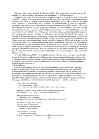 «Mientras estaba orando, el poder de Dios descendió y él y su penitente compañero fueron desgarrados de corazón y lloraron abiertamente por sus pecados.» —William Carvosso.
«Cuando la convicción llega en cuanto a su proceso mental a su crisis, la persona, debido a su
debilidad, es incapaz de sentarse o de estar de pie, y o se arrodilla o se tumba. Una gran cantidad de
personas convictas en la ciudad y en el vecindario, y creo ahora que por toda la zona del Norte por
donde prevalece el avivamiento, son “azotadas” tan repentinamente, y caen tan impotentes,
paralizadas y sin nervio como si hubieran sido muertas instantáneamente por un balazo. Caen con un
profundo gemido, algunos con un salvaje grito de horror —la mayor parte de ellos con el ruego
fervientemente intenso: “¡ Señor Jesús, ten piedad de mi alma!” Todo su cuerpo tiembla como una hoja
y se siente un peso intolerable en el pecho, y una sensación de ahogo, y solamente se halla remedio a
esto en la oración urgente, clamando por liberación. Generalmente, la aflicción del cuerpo y la
angustia de la mente permanecen hasta que se consigue una medida de confianza en Cristo. En tal
momento cambian instantáneamente la mirada, el tono, los gestos. El aspecto de angustia y de
desesperación son cambiados por el de gratitud y triunfo, y adoración. El lenguaje y la apariencia, y
las terribles luchas, y el propio desprecio proclamado abiertamente, muestran convincentemente,
como las mismas personas lo declaran, que se encuentran en mortal conflicto con la vieja serpiente. El
sudor cae por las angustiadas víctimas; su mismo cabello queda humedecido. Los hay que pasan por
este agotador conflicto varias veces; otros tan sólo una vez. No hay apetito; muchos no comen nada
por unos días. No duermen, aunque puedan estar tumbados con sus ojos cerrados.» —El Avivamiento
Irlandés, 1859.
«El poder del Espíritu del Señor vino tan poderosamente sobre sus almas como para barrerlo ¡todo
delante de El, como el poderoso viento de Pentecostés. Algunos estaban chillando en agonía; ¡otros
—y entre ellos varios hombres fuertes— cayeron al suelo como si hubieran quedado fulminados. Me
vi obligado a leer un salmo, y nuestras voces se mezclaron con los lamentos de muchos prisioneros
suspirando por la liberación.»
—William Burns.
«Un avivamiento incluye siempre la convicción de pecado por parte de la Iglesia. Profesantes
ícaídos no pueden despertarse y empezar enseguida a tomar parte en el servicio de Dios sin un
profundo examen de su corazón. Se tienen que romper las fuentes del pecado. En un verdadero
avivamiento, hay siempre cristianos que son traídos a esta convicción; ven sus pecados a una tal luz
que a menudo encuentran imposible mantener la espera de ser aceptados por Dios. No siempre se
llega a tal magnitud, pero siempre, en un avivamiento genuino, aparecen profundas convicciones de
pecado, y a menudo casos de abandonamiento de toda esperanza.» —Charles G. Finney.
Salva, Señor, hoy, te rogamos,
de pecado convence y salva;
rompe corazones endurecidos, ablanda, ves, Espíritu, y tráelos al hogar.
Derrama Tu Espíritu, Señor, te ruego; que descienda Él y dé salvación
a altos y balos, a ricos y pobres— a sus almas dales bendición.
Qué profunda angustia y agonía
caiga ahora sobre ellos todos,
hasta que, nacidos de nuevo por Tu gracia, a tu altar llamen ya salvados.
Salva Señor, te ruego, a los perdidos,
antes que Jesús de nuevo venga,
Espíritu de Dios, aún lucha e insta,
o muchos en vano llorarán.
Espíritu Divino, no te aleles,
al pecador no dejes morir;
la muerte ronda cerca, la noche ya cae— oye Tú de tu siervo el gemir.

oj .s.

 