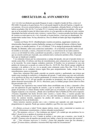 6
OBSTÁCULOS AL AVIVAMIENTO
HAY TAN SÓLO un obstáculo que puede bloquear el canal, e impedir el poder de Dios, y éste es el
PECADO. El pecado es la gran barrera. Por sí solo puede impedir la obra del Espíritu, e impedir un
avivamiento. «Si en mi corazón hubiese yo mirado a la iniquidad», afirmaba David, «el Señor no me
habría escuchado» (Sal. 66:18). Y en Isaías 59:1-2, tenemos estas significativas palabras: «He aquí
que no se ha acortado la mano de Jehová para salvar, ni se ha agravado su oído para oír; pero vuestras
iniquidades han hecho salvación entre vosotros y vuestro Dios, y vuestros pecados han hecho ocultar
de vosotros su rostro para no oír.» Así, el pecado es la gran barrera, y tiene que ser abandonado. No
pueden haber medias tintas. No hay alternativas. Dios no obrará en tanto que haya iniquidad no

confesada.
Leemos en Oseas 10:12: «Sembrad para vosotros en justicia, segad para vosotros en
misericordia; haced para vosotros barbecho; porque es el tiempo de buscar a Jehová, hasta
que venga y os enseñe justicia.» Y en 2.0 Crónicas 7:14 se otorga la promesa de bendición
basada, no obstante, sobre unas condiciones inalterables: « Si se humillare mi pueblo, sobre el cual
mi nombre es invocado, y oraren, y buscaren mi rostro, y se convirtieren de sus malos caminos;
entonces yo oiré desde los cielos, y perdonaré sus pecados, y sanaré su tierra.» Así que, nada menos
que un corazón contrito por el pecado, una confesión total y restitución satisfará a Dios. El pecado
tiene que ser dejado por completo.
Y no solamente tristeza por las consecuencias y castigo del pecado, sino por el pecado mismo cometido contra Dios. El infierno está lleno de remordimientos, pero solamente por el castigo en el que
se ha incurrido. No existe ninguna verdadera contrición. El hombre rico no pronuncio ni una sola
palabra de tristeza por su pecado en contra de Dios (Lc. 26:29-30). Pero David, aunque culpable de
asesinato y de adultero a la vez, vio su pecado como solamente contra Dios (Sal. 51:4). El mero
remordimiento no es verdadera tristeza según Dios para arrepentimiento. Judas, aunque lleno de
remordimientos, nunca se arrepintió.
Ahora bien, solamente Dios puede conceder un corazón contrito y quebrantado, una tristeza que
tendrá como resultado la confesión y el abandono del pecado. Y nada menos que esto será suficiente.
«Los sacrificios de Dios son el espíritu quebrantado; al corazón contrito y humillado no despreciarás
tú, oh Dios» (Sal. 51:17). «El que encubre sus pecados no prosperará; mas el que los confiesa y se
aparta alcanzará misericordia» (Pr. 28:13). «Reconoce, pues, tu maldad, porque contra Jehová tu Dios
has prevaricado» (Jer. 3:13).
Constituye una experiencia muy normal hallar almas arrodilladas ante el altar y clamando a Dios
con una apariencia de gran angustia de corazón, y que no reciben nada. Y es igual de normal que
grupos de personas se reúnan durante noches orando para un avivamiento y que con todo no tienen
ninguna respuesta a sus oraciones. ¿Dónde está el problema? Que la Palabra de Dios dé la respuesta:
«Vuestras iniquidades han hecho división entre vosotros y vuestro Dios, y vuestros pecados han
hecho ocultar de vosotros su rostro para no oír.» Así, ante todo destapemos nuestro pecado; hagamos
rectos los caminos torcidos, saquemos las piedras del camino, y entonces podremos esperar
confiadamente lluvias de bendiciones.
Ahora tomemos nuestros pecados uno a uno y tratemos por separado con cada trasgresión. Y
preguntémonos lo siguiente. Puede que seamos culpables y que Dios nos vaya a hablar:
(1) ¿Hemos perdonado a todos? Existe alguna malicia, rencor, odio o enemistad en nuestros corazones? ¿Alimentamos resentimientos, y hemos rehusado reconciliarnos?
(2) ¿ Nos ponemos coléricos? ¿ Nos exaltamos por dentro? ¿Es verdad que aún perdemos los estribos? ¿Acaso la ira se apodera en ocasiones de nosotros?
(3) ¿Hay sentimientos de celos? Cuando se prefiere a otro antes que a nosotros, ¿nos invade la
envidia? ¿Tenemos celos de aquellos que pueden orar, hablar, y hacer las cosas mejor que nosotros?
(4) ¿ Nos volvemos impacientes e irritables? ¿Acaso hay pequeñas cosas que nos abruman y
enojan? ¿O somos dulces, calmados e inconmovibles bajo todas las circunstancias?

 