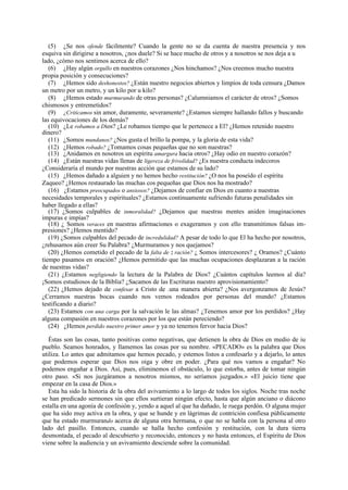(5) ¿Se nos ofende fácilmente? Cuando la gente no se da cuenta de nuestra presencia y nos
esquiva sin dirigirse a nosotros, ¿nos duele? Si se hace mucho de otros y a nosotros se nos deja a u
lado, ¿cómo nos sentimos acerca de ello?
(6) ¿Hay algún orgullo en nuestros corazones ¿Nos hinchamos? ¿Nos creemos mucho nuestra
propia posición y consecuciones?
(7) ¿Hemos sido deshonestos? ¿Están nuestro negocios abiertos y limpios de toda censura ¿Damos
un metro por un metro, y un kilo por u kilo?
(8) ¿Hemos estado murmurando de otras personas? ¿Calumniamos el carácter de otros? ¿Somos
chismosos y entremetidos?
(9) ¿Criticamos sin amor, duramente, severamente? ¿Estamos siempre hallando fallos y buscando
las equivocaciones de los demás?
(10) ¿Le robamos a Dios? ¿Le robamos tiempo que le pertenece a El? ¿Hemos retenido nuestro
dinero?
(11) ¿Somos mundanos? ¿Nos gusta el brillo la pompa, y la gloria de esta vida?
(12) ¿Hemos robado? ¿Tomamos cosas pequeñas que no son nuestras?
(13) ¿Anidamos en nosotros un espíritu amargura hacia otros? ¿Hay odio en nuestro corazón?
(14) ¿Están nuestras vidas llenas de ligereza de frivolidad? ¿Es nuestra conducta indecoros
¿Consideraría el mundo por nuestras acción que estamos de su lado?
(15) ¿Hemos dañado a alguien y no hemos hecho restitución? ¿O nos ha poseído el espíritu
Zaqueo? ¿Hemos restaurado las muchas cos pequeñas que Dios nos ha mostrado?
(16) ¿Estamos preocupados o ansiosos? ¿Dejamos de confiar en Dios en cuanto a nuestras
necesidades temporales y espirituales? ¿Estamos continuamente sufriendo futuras penalidades sin
haber llegado a ellas?
(17) ¿Somos culpables de inmoralidad? ¿Dejamos que nuestras mentes aniden imaginaciones
impuras e impías?
(18) ¿ Somos veraces en nuestras afirmaciones o exageramos y con ello transmitimos falsas impresiones? ¿Hemos mentido?
(19) ¿Somos culpables del pecado de incredulidad? A pesar de todo lo que El ha hecho por nosotros,
¿rehusamos aún creer Su Palabra? ¿Murmuramos y nos quejamos?
(20) ¿Hemos cometido el pecado de la falta de 2 ración? ¿ Somos intercesores? ¿ Oramos? ¿Cuánto
tiempo pasamos en oración? ¿Hemos permitido que las muchas ocupaciones desplazaran a la ración
de nuestras vidas?
(21) ¿Estamos negligiendo la lectura de la Palabra de Dios? ¿Cuántos capítulos leemos al día?
¡Somos estudiosos de la Biblia? ¿Sacamos de las Escrituras nuestro aprovisionamiento?
(22) ¿Hemos dejado de confesar a Cristo de .una manera abierta? ¿Nos avergonzamos de Jesús?
¿Cerramos nuestras bocas cuando nos vemos rodeados por personas del mundo? ¿Estamos
testificando a diario?
(23) Estamos con una carga por la salvación le las almas? ¿Tenemos amor por los perdidos? ¿Hay
alguna compasión en nuestros corazones por los que están pereciendo?
(24) ¿Hemos perdido nuestro primer amor y ya no tenemos fervor hacia Dios?
Éstas son las cosas, tanto positivas como negativas, que detienen la obra de Dios en medio de iu
pueblo. Seamos honrados, y llamemos las cosas por su nombre. «PECADO» es la palabra que Dios
utiliza. Lo antes que admitamos que hemos pecado, y estemos listos a confesarlo y a dejarlo, lo antes
que podemos esperar que Dios nos oiga y obre en poder. ¿Para qué nos vamos a engañar? No
podemos engañar a Dios. Así, pues, eliminemos el obstáculo, lo que estorba, antes de tomar ningún
otro paso. «Si nos juzgáramos a nosotros mismos, no seríamos juzgados.» «El juicio tiene que
empezar en la casa de Dios.»
Esta ha sido la historia de la obra del avivamiento a lo largo de todos los siglos. Noche tras noche
se han predicado sermones sin que ellos surtieran ningún efecto, hasta que algún anciano o diácono
estalla en una agonía de confesión y, yendo a aquel al que ha dañado, le ruega perdón. O alguna mujer
que ha sido muy activa en la obra, y que se hunde y en lágrimas de contrición confiesa públicamente
que ha estado murmurando acerca de alguna otra hermana, o que no se habla con la persona al otro
lado del pasillo. Entonces, cuando se halla hecho confesión y restitución, con la dura tierra
desmontada, el pecado al descubierto y reconocido, entonces y no hasta entonces, el Espíritu de Dios
viene sobre la audiencia y un avivamiento desciende sobre la comunidad.

 