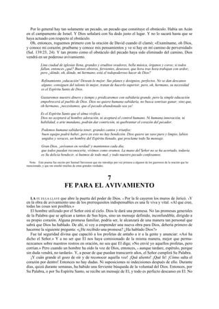 Por lo general hay tan solamente un pecado, un pecado que constituye el obstáculo. Había un Acán
en el campamento de Israel. Y Dios señalará con Su dedo justo el lugar. Y no lo sacará hasta que se
haya actuado con respecto al obstáculo.
Oh, entonces, roguemos primero con la oración de David cuando él clamó; «Examíname, oh Dios,
y conoce mi corazón; pruébame y conoce mis pensamientos y ve si hay en mí camino de perversidad»
(Sal. 139:23, 24). Y tan pronto como el obstáculo del pecado haya sido eliminado del camino, Dios
vendrá en un poderoso avivamiento.
Lina ciudad de iglesias llena, grandes y eruditos oradores, bella música, órganos y coros; si todos
fallan, entonces ¿qué? Buenos obreros, fervientes, deseosos, que hora tras hora trabajan con ardor;
pero ¿dónde, oh, dónde, mi hermano, está el todopoderoso hacer de Dios?
Refinamiento ¡educación! Desean lo mejor. Sus planes y designios, perfectos. No se dan descanso
alguno; consiguen del talento lo mejor, tratan de hacerlo superior, pero, oh, hermano, su necesidad
es el Espíritu Santo de Dios.
Gastaremos nuestro dinero y tiempo y predicaremos con sabiduría grande, pero la simple educación
empobrecerá al pueblo de Dios. Dios no quiere humana sabiduría, no busca sonrisas ganar; sino que,
oh hermano, ¡necesitamos, que el pecado abandonado sea ya!
Es el Espíritu Santo que el alma vivifica.
Dios no aceptará al hombre adoración, ni aceptará el control humano. Ni humana innovación, ni
habilidad, o arte mundano, podrán dar contrición, ni quebrantar el corazón del pecador.
Podemos humana sabiduría tener, grandes cantos y triunfos:
buen equipo podrá haber, pero en esto no hay bendición. Dios quiere un vaso puro y limpio, labios
ungidos y veraces, un hombre del Espíritu llenado, que proclame todo Su mensaje.
Gran Dios, ¡avívanos en verdad! y mantennos cada día;
que todos puedan reconocerte, vivimos como oramos. La mano del Señor no se ha acortado, todavía
es Su delicia bendecir, si huimos de todo mal, y todo nuestro pecado confesamos.
Nota: Este poema fue escrito por Samuel Stevenson que me introdujo por vez primera a algunos de los guerreros de la oración que he
mencionado, y que me enseñó muchas de estas grandes verdades.

7
FE PARA EL AVIVAMIENTO
LA FE ES LA LLAVE que abre la puerta del poder de Dios. « Por la fe cayeron los muros de Jericó. »Y
en la obra de avivamiento uno de los prerrequisitos indispensables es una fe viva y vital. «Al que cree,
todas las cosas son posibles.»
El hombre utilizado por el Señor oirá al cielo. Dios le dará una promesa. No las promesas generales
de la Palabra que se aplican a tantos de Sus hijos, sino un mensaje definido, inconfundible, dirigido a
su propio corazón. Alguna promesa familiar, podría ser, le alcanzará de una manera tan personal que
sabrá que Dios ha hablado. De ahí, si voy a emprender una nueva obra para Dios, debería primero de
hacerme la siguiente pregunta: «¿He recibido una promesa? ¿Ha hablado Dios?»
Fue tal seguridad divina que capacitó a los profetas de antaño a ir a la gente y anunciar: «Así ha
dicho el Señor.» Y a no ser que El nos haya comisionado de la misma manera, mejor que permanezcamos sobre nuestros rostros en oración, no sea que El diga; «No envié yo aquellos profetas, pero
corrían.» Pero cuando un hombre ha oído la voz de Dios, entonces, « aunque tardare, espéralo, porque
sin duda vendrá, no tardará». Y, a pesar de que puedan transcurrir años, el Señor cumplirá Su Palabra.
¡Y cuán grande el gozo de oír y de reconocer aquella voz! ¡Qué aliento! ¡Qué fe! ¡Cómo salta el
corazón por dentro! Entonces no hay dudas. Ni suposiciones ni indecisiones después de ello. Durante
días, quizá durante semanas, ha habido una ferviente búsqueda de la voluntad del Dios. Entonces, por
Su Palabra, o por Su Espíritu Santo, se recibe un mensaje de El, y todo es perfecto descanso en El. No

 