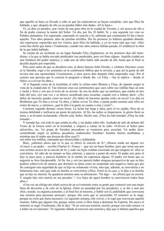 que aquello se haya ya llevado a cabo ni que las expectativas se hayan cumplido; sino que Dios ha
hablado, y que ,después de ello ya no pueden haber más dudas. «El lo hará.»
Vi, en días ya pasados, una visión de una gran obra en la ciudad de Toronto, y oré acerca de ello a
fin de poder conocer la mente del Señor. Un día, por fin, El habló. Sí, y una segunda vez vino su
Palabra alentadora. Fui esperando, esperando en oración y fe, sabiendo que ciertamente El iba a hacer
aquello. Tres años pasaron, años de pruebas terribles. Sin Su promesa yo hubiera quedado abatido,
mis esperanzas esparcidas por los vientos, pero Dios ha hablado, y yo no tenía más que orar: «Haz
como has dicho que harás.» Finalmente, cuando tres años enteros habían pasado, El estableció la obra
de la que había hablado.
Se cuenta de un incidente en un lugar llamado Filey (Inglaterra), en los primeros días del metodismo, a la que se había enviado predicador tras predicador, pero sin fruto alguno. Aquella ciudad era
una fortaleza del poder satánico, y cada uno de ellos había sido sacado de allí, hasta que al final se
decidió dejarlo por imposible.
Pero justo antes de que se decidiera esto, el ahora famoso John Oxtoby, o «Johnny Oración» como
se le llamaba, rogó a los asistentes en la conferencia bíblica que le enviara, y que así la gente de allí
tuviera aún una oportunidad. Consintieron, y unos pocos días después John emprendía viaje. Por el
camino una persona que le conocía le preguntó a dónde iba. «A Filey —fue la réplica— donde el
Señor va a avivar Su obra.»
Al ir llegando cerca de la localidad, al subir la colina entre Muston y Filey, de repente surgió la
vista de la ciudad ante él. Tan intensos eran sus sentimientos que cayó sobre sus rodillas bajo un seto
y luchó y lloró y oró por el éxito de su misión. Se nos ha dicho que un molinero, que estaba al otro
lado del seto, oyó una voz y se detuvo asombrado para escuchar, cuando oyó a Johnny decir: «¡No
debes de hacerme quedar como un necio! ¡No debes de hacerme quedar como un necio! Les dije en
Bridlinton que Tú ibas a avivar Tu obra, y debes avivar Tu obra, o jamás podré mostrar ante ellos mi
rostro de nuevo, y entonces, ¿qué le diré a la gente en cuanto a orar y creer? »
Continuó rogando durante varias horas. La lucha fue larga y dura, pero él no cejaba. Hizo de su
misma debilidad e ineficacia un punto de petición. Al fin, las nubes se dispersaron, la gloria llenó su
alma, y se levantó exclamando: «Hecho está, Señor. Hecho está. ¡Filey ha sido tomada! ¡Filey ha sido
tomada! »
Y tomada fue, con todo lo que estaba en ella, y sin dudas sobre ello. Acabado de salir de delante del
Trono de la Gracia entró en la localidad, y empezó a cantar en la calle: «Volveos al Señor para
salvación», etc. Un grupo de fornidos pescadores se reunieron para escuchar. Un poder desacostumbrado ungió su prédica, pecadores endurecidos lloraban> hombre fuertes temblaban, y
mientras que él oraba una docena de ellos caye71
ron sobre sus rodillas, clamando por misericoidia y hallándola.
Bien, ¿sabemos ahora qué es lo que es ofrece la oración de fe? ¿Hemos orado así alguna vez
«Conocí a un padre —escribe Charles G. Finney— que era un buen hombre, pero que terna una pos
tura errónea acerca de la oración de fe; y todo sus hijos estaban creciendo sin que ninguno d< ellos se
convirtiera. Al cabo de un tiempo su hijo enfermó, y parecía a punto de morir. El padre oró, pero el
hijo se puso peor, y parecía hundirse en la tumba sin esperanza alguna. El padre oró hasta que su
angustia se hizo Inexpresable. Al fin fue y oró (no parecía haber ninguna perspectiva de que su hijo
pudiera sobrevivir) de manera que derramó su alma como no aceptando una negativa, hasta que por
fin consiguió una seguridad de que su hijo no solamente viviría, sino que, además, se convertiría y no
Solamente éste, sino que toda su familia se convertiría a Dios. Entró en la casa, y le dijo a su familia
que su hijo no moriría. Se quedaron atónitos ante su afirmación. “Os digo —les afirmó que no morirá.
Y ningún hijo mío morirá en sus pecados.’> Los hijos de aquel hombre se convirtieron todos hace
años.»
«Una vez un clérigo me relató acerca de un avivamiento entre su gente que comenzó con una mujer
llena de devoción y de celo en la Iglesia. Entró en ansiedad por los pecadores, y se dio a orar por
ellos; orando, su angustia aumentó; y al final fue al ministro, y habló con él, pidiéndole que convocara
una reunión para personas ansiosas> porque ella creía que se necesitaba. El ministro se lo negó,
porque no creía que fuera necesario. La siguiente semana, ella volvió, y le rogó que convocara aquella
reunión. Sabía que alguien iría, porque sentía como si Dios fuera a derramar Su Espíritu. De nuevo el
ministro se negó. Finalmente, ella le dijo: “Si no convoca reunión, moriré, porque con toda certeza va
a haber un avivamiento.’ El siguiente sábado él convocó una reunión y dijo que si habían aquellos que

 
