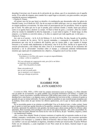 deseaban Conversar con él acerca de la salvación de sus almas, que él se encontraría con el aquella
noche. Él no sabía de ninguno, pero cuando fue a aquel lugar se encontró, con gran asombro, una gran
cantidad de ansiosos indagadores,
—Charles G. Finney.
«El primer rayo de luz que lanzó su destello e la medianoche que descansaba sobre las iglesia de
Oneida County, en el Otoño de 1825, fue de un mujer en débil salud que, creo yo, nunca había estado
en ningún poderoso avivamiento. Su alma entró en preocupación por los pecadores. Entré en agonía
por la tierra. No sabía qué era lo que le pasaba, pero continuó orando y orando, hasta que parecía
como si su agonía fuera a destruir su cuerpo. Al final se llenó de gozo, y exclamó: ¡Dios ha venido!
¡Dios ha venido, Es indudable la obra ha empezado, y va por toda la región.» Y desde luego, la obra
empezó, y su familia se convirtió entera, y la obra se esparció por toda aquella par. te del país.» —
Charles G. Finney.
Así, este es el secreto —la fe, la fe de Hebreos 11, la fe de Dios, Su don, basado en Su palabra,
directa al corazón de Su siervo. Tal fe moverá montañas, y conseguirá lo imposible. No la fe
presuntuosa que cree sin la evidencia del Espíritu, que no cuesta nada, y que cuando el tiempo
trascurre y no sucede nada rápidamente se desvanece; sino la fe de Dios, nacida en la agonía de la
oración prevaleciente y del trabajo del alma. Esta fe se levantará por encima de las tormentas del
desaliento y de la adversidad> triunfará sobre el tiempo, y continuará ardiendo brillantemente
mientras que espera por el cumplimiento de s objetivo. ¡Tengamos una fe así hoy en día!
La fe, la poderosa fe,
la promesa ve y en Dios sólo espera; no aprecia imposibilidades,
y dama: «¡Esto se cumplirá!»
Tal cosa sobrepuja mi comprensión toda; pero fiel es mi Señor;
no tropezaré en la incredulidad,
pues> Dios Su palabra ha dado.
Dame esta poderosa fe
que en vano no puede pedir;
que te mantiene y no te dejará ir,
hasta que obtenga mi petición.

8
HAMBRE POR
EL AVIVAMIENTO
CUANDO EN 1924, 1929, y 1936 visité los campos misioneros rusos en Europa, vi a Dios obrando
con un poder de avivamiento. La gente andaba casi cincuenta kilómetros (30 millas), o viajaba con
caballos y carros trescientos veintidós kilómetros (200 millas) para asistir a las reuniones. Los cultos
duraban tres o más horas y, en algunos casos, se celebraban tres servicios al día, y entonces la gente se
quejaba de que no tenían suficiente. En una localidad se juntaban en una reunión propia temprano por
la mañana, horas antes de que incluso los obreros aparecieran, con lo que se hacía cada día cuatro
cultos.
No se necesitaba gastar ni un céntimo en publicidad. Uno se lo decía al otro, y todos venían> hasta
que la gente se tenía que quedar derecha en los pasillos, sentados en todos los espacios disponibles en
la tarima, saturando los auditorios más grandes, de manera que a duras penas podían los últimos caber
apretados. Bien recuerdo cómo prediqué a tres mil en una iglesia luterana. ¡Ah, cómo escuchaban! Sí,
y al aire libre era igual. Durante tres horas les he visto en la lluvia, de pie—hombres, mujeres y niños
— tan hambrientos estaban.
¡Ah, y cómo Dios obraba! Desde el mismo comienzo el espíritu del avivamiento estaba en el aire.
Oraban, cantando y testificaban, con las lágrimas cayendo por sus mejillas. Con corazones oprimidos
escuchaban a los mensajes> y, cuando se daba la invitación> iban en masa al frente, y cayendo sobre
sus rodillas> con sus ojos bañados en lágrimas, clamaban al Señor por misericordia. El pastor William
Fetler era mi intérprete, y ¡cuán inspirador él era! Pero citaré de mi diario, ilustrará mejor lo que
quiero decir:

 
