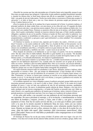 « Describir las escenas que han sido ejecutadas por el Espíritu Santo sería imposible; porque lo que
Dios trajo era nada menos que milagroso. Cada noche el gran auditorio quedaba literalmente saturado,
y, durante los últimos días, se llenó hasta rebosar más allá de su capacidad> la galería, la tarima> y
todo> con gente de pie por todas partes. Noche tras noche almas se acercaron al frente para aceptar la
salvación> y el altar se llenó una y otra vez. Gran número de personas aceptó por primera vez a
Cristo. Cuántos fueron no lo sé.
»Pero la reunión de las diez de la mañana fue el gran momento de la fiesta. La primera mañana, el
principal auditorio de abajo estaba lleno, con unos pocos en las sillas del coro. El segundo día hubo
más, y el tercero aún más, y una gloriosa aurora empezó. Pero en la cuarta mañana no había sitio. Los
asientos del coro estaban llenos. Entonces se pusieron sillas de más en la tarima y allí donde hubiera
sitios. Aún la gente continuaban viniendo en mayores números hasta que, al final, muchos quedaron
obligados a quedarse de pie en los pasillos. Entonces el poder de Dios cayó sobre la audiencia. Los
hombres y las mujeres se arrodillaban en todas partes y, ¡ah, qué oraciones! ¡cuántas lágrimas! ¡qué
arrepentimiento y confesión! ¡y qué gozo y paz! ¡qué testimonios! ¡y cómo cantaban! Ver a eramente,
era el cielo sobre la tierra.
»Al finalizar la reunión, se convocó otra, especial, por la tarde a las cuatro. ¿Volvería yo a predicar? Consentí, y a las cuatro estaban de vuelta. Otra vez, el poder de Dios se hizo presente. Las lágrimas caían sin obstáculos. Un gozo inexpresable y lleno de gloria se veía en muchas caras. En
silencio nos arrodillamos ante Dios, y el Espíritu entró en un gran número de vidas. A las seis y media
estaba otra vez predicando, y también a las ocho —cuatro veces en un solo día.
»Poco después de retirarme a mi habitación se oyó un toque a la puerta. Uno de los estudiantes
entró. Me dijo cómo Dios le habla hablado. Describió su gran hambre en su corazón. “He decidido
orar toda la noche —dijo— porque no cesaré hasta que conozca el poder del Espíritu Santo en vida.’>
Oramos juntos, y él sollozaba abiertamente. Así empezó el quebrantamiento.
»Al cabo de unos pocos minutos se oyó llamar otra vez. “¿Tendría inconveniente en reunirme con
algunos en una habitación adyacente?» Fui. Cuando entré me encontré con un grupo de la oficina
sobre sus rostros. También a ellos les había hablado Dios. Otra vez la oración, una oración definida y
agonizante, ascendía a Dios. El pecado recibió la atención merecida y abandonado, y se hizo una total
rendición, porque una vez más el Espíritu Santo había conseguido Sus propósitos.
»En aquel momento entraron todos los estudiantes a una. Rusos, alemanes, letones e ingleses, todos
derramando su corazón a Dios. ¡Ah, qué tiempo de ablandamiento! ¡Cómo lloraban ante el Señor!
¡Qué gozo encontrarse con una tal atmósfera de avivamiento y de ver al Espíritu Santo mismo a la
obra. Finalmente> se fueron; se fueron para continuar en oración en sus propias habitaciones; hasta
cuando, yo no sé. Y a las doce de la noche volví a mi oficina, y con gozo y gratitud en mi corazón, fui
a la cama. ¡Qué bendito que había sido este día!
»A la mañana siguiente nos vimos obligados a pasar al auditorio principal, porque había más de mil
doscientas personas presentes, y de nuevo el altar se llenó. ¡Gloria a Dios! A las cuatro de la tarde
prediqué de nuevo, y esta vez ante una audiencia de más de mil quinientas personas, quedándose
muchos de ellos de pie. De nuevo, la plataforma quedó cubierta de almas. Después, a las siete de la
tarde, prediqué ante mi tercera congregación, y el poder del Espíritu se presentó muy real. Hubo un
santo silencio sobre aquella gran audiencia, de manera que al terminar, tantos vinieron al frente que el
período posterior a la reunión duró una hora. Esto tuvo lugar en el auditorio de la planta inferior.

»A las ocho subí arriba y me encontré con una audiencia de mil trescientas personas que
me esperaban. De nuevo proclamé el mensaje, y di la invitación, e inmediatamente se formó
una hilera de hombres y mujeres, jóvenes y viejos, ante el altar y, con gozo y contrición
aceptaron a Cristo. Éste fue mi cuarto servicio del día, y yo creía que el último; pero cuando
volví a la casa de la misión encontré la habitación llena de rusos, todos con sus rostros
delante de Dios> orando silenciosa y fervorosamente, como solamente pueden hacerlo los
rusos. Durante un tiempo me uní a ellos, entonces los dejé, y a las doce de la noche fui a la
cama. ¡Qué día había sido aquel! ¡Qué reuniones ¡Qué conversiones maravillosas! ¡Qué
gozo! ¡Qué poder! Nunca en mi vida había yo predicado a tales congregaciones ni en Canadá
ni en Estados Unidos.
»El domingo de Pascua fue un día que nunca olvidaré. El primer culto tuvo lugar a las seis d la
mañana. A las doce de la noche del día anterior había asistido al servicio ortodoxo griego, habla visto

 