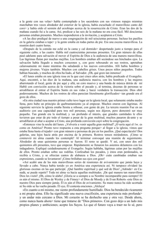 a la gente con sus velas> habla contemplado a los sacerdotes con sus vistosos ropajes mientras
marchaban tres veces alrededor del exterior de la iglesia, había escuchado el maravilloso canto del
coro> y había oído el sermón del arzobispo acerca de la resurrección de Cristo. Eran las dos de la
mañana cuando fui a la cama. Así, predicar a las seis de la mañana no era cosa fácil. Mil doscientas
personas estaban presentes. Muchos respondieron a la invitación, y aceptaron a Cristo.
»A las diez prediqué de nuevo a una congregación de mil seiscientas personas. Incluso los pasillos
en la galería estaban a tope> y la gente estaba en todas partes de pie. Era una escena maravillosa. La
reunión duró cuatro horas.
»Después de la comida me eché en la cama y cal dormido> despertando justo a tiempo para el
siguiente culto, a las cuatro. Habla mil cuatrocientas personas presentes. Un gran número de ellas
pasó adelante para salvación al mover el Espíritu de Dios a la audiencia de una manera maravillosa.
Las lágrimas fluían por muchas mejillas. Los hombres estaban allí secándose sus hinchados ojos. La
salvación había llegado a muchos corazones y, con gozo rebosando en sus rostros, apretaban
calurosamente mi mano mientras iba saludando a los nuevos convertidos. Allí había hombres y
mujeres jóvenes. Viejos también. Muchos con cabellos grises. Unos pocos niños pequeños. Todos
habían buscado, y muchos de ellos ha liado, al Salvador. ¡Oh, qué gozo tan inmenso!
»El lunes estaba en una iglesia rusa en la que casi cinco años atrás, había predicado el Evangelio.
Aquí, encontré, a las diez de la mañana, una audiencia masiva, con los hombres y las mujeres
abarrotando el local, gente de pie aquí y allá, un coro masivo y una banda de música detrás de mí
Hablé con convicción acerca de la victoria sobre el pecado y, al termina, docenas de personas se
arrodillaron al entrar el Espíritu Santo en sus vidas y hacer verdadera la transacción. Dios obré
poderosamente. Muchos de los rostros de ellos parecían literalmente glorificados> tan grande era el
gozo de ellos.
»En otra ciudad rusa nuestro primer culto tuvo lugar en la iglesia local, que solamente estaba medio
llena, pero hubo un principio de quebrantamiento ya al empezar. Muchos oraron con lágrimas. Al
siguiente servicio la iglesia estaba llenita a rebosar, con gente de pie. La tercera reunión Fue en un
auditorio con una capacidad para tres mil personas, según nos dijeron, pero demostró ser muy
pequeño. Tan grande era la multitud, y :un profundo el interés, que grandes cantidades le ellos
tuvieron que estar de pie todo el tiempo a pesar de la gran multitud, muchos pasaron de-ante y se
arrodillaron al altar a aceptar a Cristo, una profunda convicción cayó sobre la congregación.
»Entonces vino la noche del lunes. ¿Volvería a venir aquella gran multitud? ¿O sería aquí el 1w. es
como en América? Pronto tuvo respuesta a esta pregunta porque> al llegar a la iglesia, vimos que
estaba llena hasta el tejado> con gran número e personas de pie en los pasillos. ¡Qué espectáculo! Dos
galerías, una lejos hacia atrás por encima de la primera. Rostros tensos mirándonos. ¡Cómo se
conmovió mi alma cuando les contemplé! Al terminar convoqué una reunión de seguimiento.
Alrededor de unas quinientas personas se fueron. El resto se quedó. Y así, con unos dos mil
quinientos allí presentes, tuve que empezar. Rápidamente se llenaron los asientos delanteros con los
indagadores. Expliqué cuidadosamente el Evangelio. Según hablaba, lágrimas caían por las mejillas
de ellos. Pronto estaban sobre sus rodillas. Confesaban los pecados, y éstos eran perdonados, se
recibía a Cristo, y se ofrecían cantos de alabanza a Dios. ¡Oh> cuán cambiadas estaban sus
expresiones, cuando se levantaron! ¡Cómo brillaban sus ojos con gozo!
»Así acabó una de las más maravillosas series de reuniones de avivamiento que jamás haya y
llevado a cabo. Nunca había tenido yo en América una experiencia así. Ni tampoco olvidaré las
gloriosas escenas en las que participé. ¡Qué hambre espiritual y qué sed de Dios! ¿Adónde> en Canadá, se puede repetir? Toda mi alma va hacia aquellas multitudes. ¡De qué manera tan maravillosa
Dios les visitó! ¡Oh, cómo le alabo! ¡Gloria se a siempre a su Nombre incomparable para siempre! El
es aún el mismo. El Dios de Wesley y de Finney> el Dios de Moody y de Evan Roberts -este Dios es
nuestro Dios para siempre jamás. Él es aún el Dios de avivamiento. Su mano nunca ha sido acortada
ni Su oído se ha vuelto pesado. Él oye, Él contesta oraciones. ¡Aleluya!

»En cuanto a mí mismo, me siento profundamente humillado. Dios ha bendecido ricamente
a mi propia alma. Ello ha significado una nueva crucifixión, una experiencia más profunda>
y un andar más cercano a Dios. Mi corazón se ha deshecho una y otra vez. Desde ahora,
como nunca hasta ahora> tiene que tratarse de “Dios primero». Con gozo dejo a un lado mis
propios planes y ambiciones; acepto los Suyos. Lo que el futuro vaya a traer no lo sé, pero

 