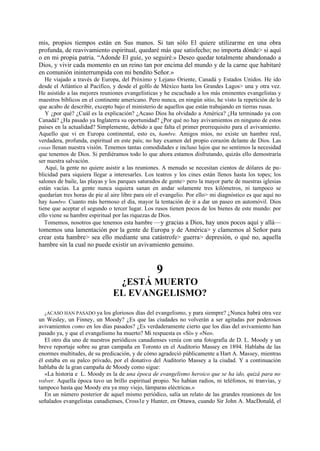 mis, propios tiempos están en Sus manos. Si tan sólo El quiere utilizarme en una obra
profunda, de reavivamiento espiritual, quedaré más que satisfecho; no importa dónde> si aquí
o en mi propia patria. “Adonde El guíe, yo seguiré.» Deseo quedar totalmente abandonado a
Dios, y vivir cada momento en un reino tan por encima del mundo y de la carne que habitaré
en comunión ininterrumpida con mi bendito Señor.»
He viajado a través de Europa, del Próximo y Lejano Oriente, Canadá y Estados Unidos. He ido
desde el Atlántico al Pacífico, y desde el golfo de México hasta los Grandes Lagos> una y otra vez.
He asistido a las mejores reuniones evangelísticas y he escuchado a los más eminentes evangelistas y
maestros bíblicos en el continente americano. Pero nunca, en ningún sitio, he visto la repetición de lo
que acabo de describir, excepto bajo el ministerio de aquellos que están trabajando en tierras rusas.
Y ¿por qué? ¿Cuál es la explicación? ¿Acaso Dios ha olvidado a América? ¿Ha terminado ya con
Canadá? ¿Ha pasado ya Inglaterra su oportunidad? ¿Por qué no hay avivamientos en ninguno de estos
países en la actualidad? Simplemente, debido a que falta el primer prerrequisito para el avivamiento.
Aquello que vi en Europa continental, esto es, hambre. Amigos míos, no existe un hambre real,
verdadera, profunda, espiritual en este país; no hay examen del propio corazón delante de Dios. Las
cosas llenan nuestra visión. Tenemos tantas comodidades e incluso lujos que no sentimos la necesidad
que tenemos de Dios. Si perdiéramos todo lo que ahora estamos disfrutando, quizás ello demostraría
ser nuestra salvación.
Aquí, la gente no quiere asistir a las reuniones. A menudo se necesitan cientos de dólares de publicidad para siquiera llegar a interesarles. Los teatros y los cines están llenos hasta los topes; los
salones de baile, las playas y los parques saturados de gente> pero la mayor parte de nuestras iglesias
están vacías. La gente nunca siquiera sanan en andar solamente tres kilómetros, ni tampoco se
quedarían tres horas de pie al aire libre para oír el evangelio. Por ello> mi diagnóstico es que aquí no
hay hambre. Cuanto más hermoso el día, mayor la tentación de ir a dar un paseo en automóvil. Dios
tiene que aceptar el segundo o tercer lugar. Los rusos tienen pocos de los bienes de este mundo: por
ello viene su hambre espiritual por las riquezas de Dios.
Tomemos, nosotros que tenemos esta hambre —y gracias a Dios, hay unos pocos aquí y allá—

tomemos una lamentación por la gente de Europa y de América> y clamemos al Señor para
crear esta hambre> sea ello mediante una catástrofe> guerra> depresión, o qué no, aquella
hambre sin la cual no puede existir un avivamiento genuino.

9
¿ESTÁ MUERTO
EL EVANGELISMO?
¿ACASO HAN PASADO ya los gloriosos días del evangelismo, y para siempre? ¿Nunca habrá otra vez
un Wesley, un Finney, un Moody? ¿Es que las ciudades no volverán a ser agitadas por poderosos
avivamientos como en los días pasados? ¿Es verdaderamente cierto que los días del avivamiento han
pasado ya, y que el evangelismo ha muerto? Mi respuesta es «Sí» y «No».
El otro día uno de nuestros periódicos canadienses venía con una fotografía de D. L. Moody y un
breve reportaje sobre su gran campaña en Toronto en el Auditorio Massey en 1894. Hablaba de las
enormes multitudes, de su predicación, y de cómo agradeció públicamente a Hart A. Massey, mientras
él estaba en su palco privado, por el donativo del Auditorio Massey a la ciudad. Y a continuación
hablaba de la gran campaña de Moody como sigue:
«La historia e L. Moody es la de una época de evangelismo heroico que se ha ido, quizá para no
volver. Aquella época tuvo un brillo espiritual propio. No habían radios, ni teléfonos, ni tranvías, y
tampoco hasta que Moody era ya muy viejo, lámparas eléctricas.»
En un número posterior de aquel mismo periódico, salía un relato de las grandes reuniones de los
señalados evangelistas canadienses, Cross1e y Hunter, en Ottawa, cuando Sir John A. MacDonald, el
.

 