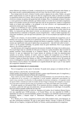 primer Ministro que hubiera en Canadá, a continuación de un escrutador sermón del señor Hunter, se
puso sobre sus pies y profesé públicamente su fe en Cristo. Esto fue en 1889, el año en que nací.
Poco tiempo antes de morir, el doctor Crossley asistió a algunos de mis cultos. Hunter, con quien
había viajado durante un cuarto de siglo en la obra de evangelización, había ya dormido en el Señor.
La generación actual no le conoce. Para la mayor parte de los que están ahora activamente dedicados
al servicio cristiano, las glorias del pasado han sido olvidadas. Pero, el contemplar al doctor Crossley,
y a otros guerreros de cabellos plateados que habían estado en el centro de la actividad evangelística,
pensé en las grandes escenas que tuvieron lugar hace más de una generación, cuando el evangelismo
estaba en su punto más candente, y me pregunté si tal cosa volvería a ser experimentada por la
generación actual o por la que venga después
Tengo en mi biblioteca un viejo y gastado volumen de los sermones de Moody, tomados en taquigrafía durante sus prédicas. Sus frases poco gramaticales están registradas tal como caían de sus
labios. La instrucción que daba desde la tarima, sus advertencias en contra de los buhoneros, que
sacaban beneficios vendiendo su fotografía, sucesos insignificantes —todos se hallan registrados tal y
como éstos sucedieron, y por uno que estuvo presente y que vio con sus propios ojos aquello de lo que
escribió.
Atesoro este volumen, y lo atesoro debido a que está lleno de la atmósfera de evangelismo, una atmósfera con la que la mayor parte de la generación actual no está familiarizada. Porque, al leer de
nuevo los inspiradores y conmovedores mensajes del famoso evangelista, y testifico, como antaño, las
escenas que significaron tanto para la Iglesia hace una generación —días del Cielo sobre la tierra—,
vuelvo a ver las grandes multitudes, las grandes masas de gente hambrienta. Pero lo que pregunto
ahora es: ¿Se volverá a repetir esto?
Los días heroicos del evangelismo parecían desvanecerse alrededor del tiempo de mi adolescencia.
Fue mi privilegio tener un vislumbre de ellos por lo menos en su gloria decadente. Bien recuerdo las
grandes reuniones Torrey-Alexander en el Auditorio Massey, en Toronto, en 1906, cuando me
convertí. Lo que me impresionó fue el gran número de ministros de todas las denominaciones
sentados en la tarima. También, mi mente vuelve al espíritu del evangelismo en la Y.M.C.A.
(Asociación Cristiana de Jóvenes) un año o dos después. Tampoco olvidaré nunca las reuniones de
Crossley y Hunter en Huntsville, Ontario, en 1908, y la impresión que causaron en mí. Mi corazón de
joven se embargaba de emoción siempre que entraba en contacto con servicios evangelísticos. Pero
éstos fueron ya de los últimos. Fue alrededor de la segunda década del siglo xx que el viejo espíritu
del evangelismo abandonó la escena.
GRANDES CENTROS DE EVANGELISMO
Pero el evangelismo no ha muerto. En absoluto. Ni puede morir, porque es el método de Dios, el
único, de llevar a cabo Su obra. Así, El está sus86
citando grandes movimientos de magnitud nacional y centros específicamente para el evangelismo, y
en éstos se mantendrán ardientes las llamas del evangelismo.
Estos centros son obras establecidas, dedicadas preeminentemente a la conversión de las almas, a
la edificación de los creyentes y al evangelismo a escala mundial; enfatizando especialmente las
cuatro cosas esenciales: la salvación, la vida profunda, las misiones extranjeras, y la segunda venida
de nuestro Señor; tratando por todos los medios de hacer llegar el mensaje del evangelio a las masas
sin Cristo tanto en nuestra nación como en el extranjero en el lapso del tiempo más corto posible.
El método seguido es el del apóstol Pablo. Él no mantenía una breve campaña, y luego continuaba
su camino, a pesar del valor que esto pueda tener, sino que permanecía en cada lugar, si era posible,
hasta que hubiera quedado establecida una obra real.
Cada ciudad grande necesita un centro así. Spurgeon, de Londres, fue al Auditorio Musical Surrey,
con una capacidad para 10.000 personas, y al Crystal Palace, con una capacidad de 20.000, y
apartándose de todas las convencionalidades, predicó el Evangelio a las multitudes muertas de la gran
metrópolis inglesa, y después erigió el Tabernáculo Metropolitano, un centro evangelístico
permanente.
D. L. Moody y R. A. Torrey compartían la misma visión. Ellos también creían, como Spurgeon, en
una obra centralizada localmente. De aquí la gran Iglesia Moody, Chicago, la Iglesia de la Puerta
Abierta, de Los Ángeles, y la Iglesia del Pueblo, en Toronto, centros permanentes de evangelismo.

 