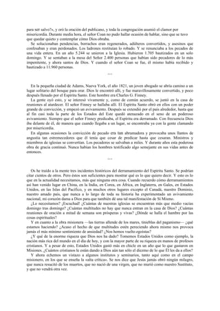 para ser salvo?», y oró la oración del publicano, y toda la congregación asumió el clamor por
misericordia. Durante media hora, el señor Coan no pudo hallar ocasión de hablar, sino que se tuvo
que quedar quieto y contemplar cómo Dios obraba.
Se solucionaban pendencias, borrachos eran regenerados, adúlteros convertidos, y asesinos que
confesaban y eran perdonados. Los ladrones restituían lo robado. Y se renunciaba a los pecados de
una vida entera. En un año 5.244 se unieron a la Iglesia. Hubieron 1.705 bautizados en un solo
domingo. Y se sentaban a la mesa del Señor 2.400 personas que habían sido pecadores de lo más
impenitente, y ahora santos de Dios. Y cuando el señor Coan se fue, él mismo había recibido y
bautizado a 11.960 personas.
***

En la pequeña ciudad de Adams, Nueva York, el año 1821, un joven abogado se abría camino a un
lugar solitario del bosque para orar. Dios le encontró allí, y fue maravillosamente convertido, y poco
después llenado por el Espíritu Santo. Este hombre era Charles G. Finney.
La gente oyó esto, y se interesó vivamente y, como de común acuerdo, se juntó en la casa de
reuniones al atardecer. El señor Finney se hallaba allí. El Espíritu Santo obró en ellos con un poder
grande de convicción, y empezó un avivamiento. Después se extendió por el país alrededor, hasta que
al fin casi toda la parte de los Estados del Este quedó atenazado en el seno de un poderoso
avivamiento. Siempre que el señor Finney predicaba, el Espíritu era derramado. Con frecuencia Dios
iba delante de él, de manera que cuando llegaba a un lugar, se encontraba ya con la gente clamando
por misericordia.
En algunas ocasiones la convicción de pecado era tan abrumadora y provocaba unos llantos de
angustia tan estremecedores que él tenía que cesar de predicar hasta que cesaran. Ministros y
miembros de iglesias se convertían. Los pecadores se salvaban a miles. Y durante años esta poderosa
obra de gracia continuó. Nunca habían los hombres testificado algo semejante en sus vidas antes de
entonces.
***

Os he traído a la mente tres incidentes históricos del derramamiento del Espíritu Santo. Se podrían
citar cientos de otros. Pero éstos son suficientes para mostrar qué es lo que quiero decir. Y esto es lo
que en la actualidad necesitamos, más que ninguna otra cosa. Cuando recuerdo cómo derramamientos
así han venido lugar en China, en la India, en Corea, en África, en Inglaterra, en Gales, en Estados
Unidos, en las Islas del Pacífico, y en muchos otros lugares excepto el Canadá, nuestro Dominio,
nuestro amado país, que nunca a lo largo de toda su historia ha experimentado un avivamiento
nacional, mi corazón dama a Dios para que también dé una tal manifestación de Sí Mismo.
¿Lo necesitamos? ¡Escuchad! ¿Cuántas de nuestras iglesias se encuentran más que medio vacías
domingo tras domingo? ¿Cuántas multitudes no hay que nunca entran en la casa de Dios? ¿Cuántas
reuniones de oración a mitad de semana son prósperas y vivas? ¿Dónde se halla el hambre por las
cosas espirituales?
Y en cuanto a la obra misionera —las tierras allende de los mares, tinieblas del paganismo— ¿qué
estamos haciendo? ¿Acaso el hecho de que multitudes estén pereciendo ahora mismo nos provoca
jamás el más mínimo sentimiento de ansiedad? ¿Nos hemos vuelto egoístas?
¿Y qué de la enorme riqueza que Dios nos ha dado? Tomemos Estados Unidos como ejemplo, la
nación más rica del mundo en el día de hoy, y con la mayor parte de su riqueza en manos de profesos
cristianos. Y a pesar de esto, Estados Unidos gastó más en chicle en un año que lo que gastaron en
Misiones. ¿Cuántos cristianos le están dando a Dios aún tan sólo el diezmo de lo que Él les da a ellos?
Y ahora echemos un vistazo a algunos institutos y seminarios, tanto aquí como en el campo
misionero, en los que se enseña la «alta crítica». Se nos dice que Jesús jamás obró ningún milagro,
que nunca resucitó de los muertos, que no nació de una virgen, que no murió como nuestro Sustituto,
y que no vendrá otra vez.

 