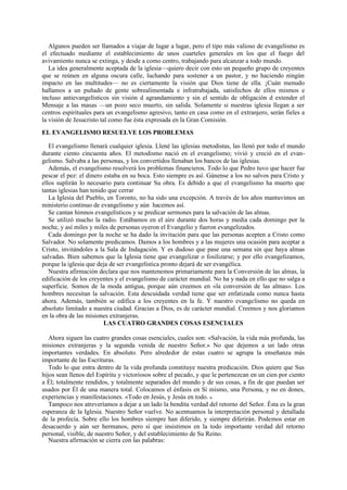 Algunos pueden ser llamados a viajar de lugar a lugar, pero el tipo más valioso de evangelismo es
el efectuado mediante el establecimiento de unos cuarteles generales en los que el fuego del
avivamiento nunca se extinga, y desde a como centro, trabajando para alcanzar a todo mundo.
La idea generalmente aceptada de la iglesia—quiero decir con esto un pequeño grupo de creyentes
que se reúnen en alguna oscura calle, luchando para sostener a un pastor, y no haciendo ningún
impacto en las multitudes— no es ciertamente la visión que Dios tiene de ella. ¡Cuán menudo
hallamos a un puñado de gente sobrealimentada e infratrabajada, satisfechos de ellos mismos e
incluso antievangelísticos sin visión d agrandamiento y sin el sentido de obligación d extender el
Mensaje a las masas —un pozo seco muerto, sin salida. Solamente si nuestras iglesia llegan a ser
centros espirituales para un evangelismo agresivo, tanto en casa como en el extranjero, serán fieles a
la visión de Jesucristo tal como fue ésta expresada en la Gran Comisión.
EL EVANGELISMO RESUELVE LOS PROBLEMAS
El evangelismo llenará cualquier iglesia. Llené las iglesias metodistas, las llenó por todo el mundo
durante ciento cincuenta años. El metodismo nació en el evangelismo; vivió y creció en el evangelismo. Salvaba a las personas, y los convertidos llenaban los bancos de las iglesias.
Además, el evangelismo resolverá los problemas financieros. Todo lo que Pedro tuvo que hacer fue
pescar el pez: el dinero estaba en su boca. Esto siempre es así. Gánense a los no salvos para Cristo y
ellos suplirán lo necesario para continuar Su obra. Es debido a que el evangelismo ha muerto que
tantas iglesias han tenido que cerrar
La Iglesia del Pueblo, en Toronto, no ha sido una excepción. A través de los años mantuvimos un
ministerio continuo de evangelismo y aún hacemos así.
Se cantan himnos evangelísticos y se predicar sermones para la salvación de las almas.
Se utilizó mucho la radio. Estábamos en el aire durante dos horas y media cada domingo por la
noche, y así miles y miles de personas oyeron el Evangelio y fueron evangelizados.
Cada domingo por la noche se ha dado la invitación para que las personas acepten a Cristo como
Salvador. No solamente predicamos. Damos a los hombres y a las mujeres una ocasión para aceptar a
Cristo, invitándoles a la Sala de Indagación. Y es dudoso que pase una semana sin que haya almas
salvadas. Bien sabemos que la Iglesia tiene que evangelizar o fosilizarse; y por ello evangelizamos,
porque la iglesia que deja de ser evangelística pronto dejará de ser evangélica.
Nuestra afirmación declara que nos mantenemos primariamente para la Conversión de las almas, la
edificación de los creyentes y el evangelismo de carácter mundial. No ha y nada en ello que no salga a
superficie. Somos de la moda antigua, porque aún creemos en «la conversión de las almas». Los
hombres necesitan la salvación. Esta descuidada verdad tiene que ser enfatizada como nunca hasta
ahora. Además, también se edifica a los creyentes en la fe. Y nuestro evangelismo no queda en
absoluto limitado a nuestra ciudad. Gracias a Dios, es de carácter mundial. Creemos y nos gloriamos
en la obra de las misiones extranjeras.
LAS CUATRO GRANDES COSAS ESENCIALES
Ahora siguen las cuatro grandes cosas esenciales, cuales son: «Salvación, la vida más profunda, las
misiones extranjeras y la segunda venida de nuestro Señor.» No que dejemos a un lado otras
importantes verdades. En absoluto. Pero alrededor de estas cuatro se agrupa la enseñanza más
importante de las Escrituras.
Todo lo que entra dentro de la vida profunda constituye nuestra predicación. Dios quiere que Sus
hijos sean llenos del Espíritu y victoriosos sobre el pecado, y que le pertenezcan en un cien por ciento
a Él; totalmente rendidos, y totalmente separados del mundo y de sus cosas, a fin de que puedan ser
usados por Él de una manera total. Colocamos el énfasis en Sí mismo, una Persona, y no en dones,
experiencias y manifestaciones. «Todo en Jesús, y Jesús en todo. »
Tampoco nos atreveríamos a dejar a un lado la bendita verdad del retorno del Señor. Ésta es la gran
esperanza de la Iglesia. Nuestro Señor vuelve. No acentuamos la interpretación personal y detallada
de la profecía. Sobre ello los hombres siempre han diferido, y siempre diferirán. Podemos estar en
desacuerdo y aún ser hermanos, pero sí que insistimos en la todo importante verdad del retorno
personal, visible, de nuestro Señor, y del establecimiento de Su Reino.
Nuestra afirmación se cierra con las palabras:

 