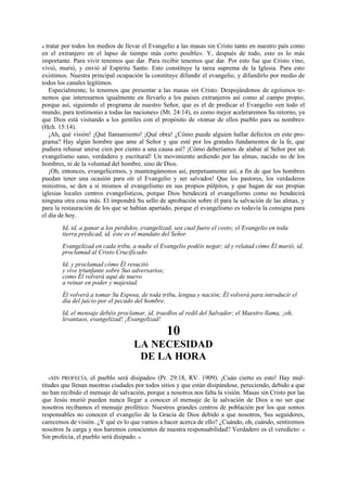 tratar por todos los medios de llevar el Evangelio a las masas sin Cristo tanto en nuestro país como
en el extranjero en el lapso de tiempo más corto posible». Y, después de todo, esto es lo más
importante. Para vivir tenemos que dar. Para recibir tenemos que dar. Por esto fue que Cristo vino,
vivió, murió, y envió al Espíritu Santo. Esto constituye la tarea suprema de la Iglesia. Para esto
existimos. Nuestra principal ocupación la constituye difundir el evangelio, y difundirlo por medio de
todos los canales legítimos.
Especialmente, lo tenemos que presentar a las masas sin Cristo. Despojándonos de egoísmos tenemos que interesarnos igualmente en llevarlo a los países extranjeros así como al campo propio,
porque así, siguiendo el programa de nuestro Señor, que es el de predicar el Evangelio «en todo el
mundo, para testimonio a todas las naciones» (Mt. 24:14), es como mejor aceleraremos Su retorno, ya
que Dios está visitando a los gentiles con el propósito de «tomar de ellos pueblo para su nombre»
(Hch. 15:14).
¡Ah, qué visión! ¡Qué llamamiento! ¡Qué obra! ¿Cómo puede alguien hallar defectos en este programa? Hay algún hombre que ame al Señor y que esté por los grandes fundamentos de la fe, que
pudiera rehusar unirse cien por ciento a una causa así? ¡Cómo deberíamos de alabar al Señor por un
evangelismo sano, verdadero y escritural! Un movimiento ardiendo por las almas, nacido no de los
hombres, ni de la voluntad del hombre, sino de Dios.
¡Oh, entonces, evangelicemos, y mantengámonos así, perpetuamente así, a fin de que los hombres
puedan tener una ocasión para oír el Evangelio y ser salvados! Que los pastores, los verdaderos
ministros, se den a sí mismos al evangelismo en sus propios púlpitos, y que hagan de sus propias
iglesias locales centros evangelísticos, porque Dios bendecirá el evangelisrno como no bendecirá
ninguna otra cosa más. El impondrá Su sello de aprobación sobre él para la salvación de las almas, y
para la restauración de los que se habían apartado, porque el evangelismo es todavía la consigna para
el día de hoy.
«

Id, id, a ganar a los perdidos, evangelizad, sea cual fuere el costo; el Evangelio en toda
tierra predicad, id, éste es el mandato del Señor.
Evangelizad en cada tribu, a nadie el Evangelio podéis negar; id y relatad cómo Él murió, id,
proclamad al Cristo Crucificado.
Id, y proclamad cómo Él resucitó
y vive triunfante sobre Sus adversarios;
como Él volverá aquí de nuevo
a reinar en poder y majestad.
Él volverá a tomar Su Esposa, de toda tribu, lengua y nación; Él volverá para introducir el
día del juicio por el pecado del hombre.
Id, el mensaje debéis proclamar, id, traedlos al redil del Salvador; el Maestro llama, ¡oh,
levantaos, evangelizad! ¡Evangelizad!

10
LA NECESIDAD
DE LA HORA
«SIN PROFECÍA, el pueblo será disipado» (Pr. 29:18, RV. 1909). ¡Cuán cierto es esto! Hay multitudes que llenan nuestras ciudades por todos sitios y que están disipándose, pereciendo, debido a que
no han recibido el mensaje de salvación, porque a nosotros nos falta la visión. Masas sin Cristo por las
que Jesús murió pueden nunca llegar a conocer el mensaje de la salvación de Dios a no ser que
nosotros recibamos el mensaje profético. Nuestros grandes centros de población por los que somos
responsables no conocen el evangelio de la Gracia de Dios debido a que nosotros, Sus seguidores,
carecemos de visión. ¿Y qué es lo que vamos a hacer acerca de ello? ¿Cuándo, oh, cuándo, sentiremos
nosotros Ja carga y nos haremos conscientes de nuestra responsabilidad? Verdadero es el veredicto: «
Sin profecía, el pueblo será disipado. »

 