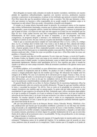 Bien abrigados en nuestro nido, cómodos en medio de nuestro vecindario, satisfechos con nuestro
puñado de seguidores sobrealimentados, seguimos con nuestros servicios, predicamos nuestros
sermones y parecemos no preocuparnos, ni pensar en las multitudes que perecen a nuestro alrededor.
Pero Dios nunca dijo que los pecadores tenían que venir a nosotros. Nos dijo que fuéramos a ellos.
¿Por qué entonces os hacemos a ellos responsables de no acudir cuando la verdadera culpa es la
nuestra por no salir afuera? Dios nos ayude. «Sin profecía, el pueblo será disipado.»
El mundo va al campo abierto buscando atraer la atención. Se construyen teatros en las esquinas
más visibles, brillantemente iluminados, mientras que la iglesia, demasiado a menudo, selecciona una
calle apartada, y pone un pequeño edificio, instala una iluminación pobre, y entonces se pregunta por
qué la gente no asiste. «Los hijos de este siglo son más sagaces en el trato con sus semejantes que los
hijos de luz.» Cada ciudad necesita una obra evangelística localizada céntrica-mente, iluminada
brillantemente, de fácil acceso, capaz de atraer al transeúnte, y con un programa real, vivo,
evangelístico, un programa dirigido a interesar a los indiferentes, a despertar a los pecadores y a
señalarles el camino al cielo. Sin una visión así, la gente está destinada a disiparse, a perecer.
Todo lo que se necesita para hacer cumplir tal visión dada por Dios es la fe, o diría, fe y trabajo
duro. La fe y el trabajo duro lo harán todo. Una visión y una fe dada por Dios, además del trabajo
duro, sacrificado, conseguirá lo aparentemente imposible. El lema de Guillermo Carey lo resume
todo. «Esperar grandes cosas de Dios; emprended grandes cosas para Dios.» No se pueden esperar
grandes cosas de Dios hasta que no se emprendan grandes cosas para Dios. Recibe la visión de Dios y
entonces ponla por obra. «Todas las cosas son posibles al que cree.» «Para Dios todas las cosas son
posibles.» «Tened fe en Dios.»
Estamos viviendo unos días de terrible apostasía. En mis viajes por Europa y a través de Canadá y
de Estados Unidos, he llegado a tener una carga en mi corazón con respecto a la situación religiosa
como nunca antes la había sentido. La iglesia profesante, como ya había sido antes profetizado, está
apostatando rápidamente. Muchos están apartándose de la fe. Esto significa que todo el mundo ha
venido a ser ahora un vasto campo misionero. Miles de asistentes constantes a las iglesias nunca oyen
el Evangelio.
En muchos púlpitos, en la actualidad, se oyen afirmaciones como la que sigue, y ello de pastores:
«Ya no predico la inspiración total de la Biblia. No predico el Cielo e Infierno de la Biblia y no
conozco a ningún predicador digno de este nombre que lo haga. Mi educación me impide creer los
milagros de la Biblia. No creo en la doctrina de la salvación por la sangre. Gracias a Dios, no soy
salvo por la sangre de nadie. La salvación por la sangre es el evangelio de la carnicería.» A la vista de
tales afirmaciones, ¿no es hora ya de que los verdaderos siervos de Dios clamen y proclamen de
nuevo las poderosas y transformadoras verdades del viejo Libro, la Biblia?
El general Booth escribió en su libro In Darkest England (En la oscurísima Inglaterra) «Dios ha
estado imprimiendo sobre mi corazón esta terrible afirmación: “Porque he aquí que tinieblas cubrirán
la tierra, y oscuridad las naciones” (Is. 60:2)». Esto es cierto en la actualidad, no solamente en los
campos extranjeros sino también aquí en nuestra patria. La gente está por todas partes casi en total
oscuridad por lo que respecta a la salvación de Dios. Solamente aquí y allá se encuentra algún púlpito
en el que se predica el Evangelio, en el que se enfatiza el nuevo nacimiento, en el que se explica la
salvación de una forma clara, y en el que se da una invitación. Los cultos se están haciendo más y más
formales. En muchas iglesias el pastor predica como si todos en su congregación estuvieran ya
salvados y dirigiéndose al Cielo, a pesar de que en cada congregación continúan habiendo aquellos
que nunca han nacido de nuevo.
¡Oh, por una predicación como la de Bunyan, Baxter, Aileen, Edwards, Wesley, Whitfield y Finney; predicaciones que hacían que los pecadores temblaran y gimieran en voz alta bajo una terrible
carga de pecado y de culpabilidad! Quiera el Señor suscitar de nuevo a tales hombres, hombres que,
dándose cuenta de la terrible seriedad y responsabilidad de su llamamiento, y dejando a un lado todos
los asuntos menores, proclamen sin temor alguno los grandes fundamentos de la fe, que en estos días
finales de la edad se dé un testimonio claro e inconfundible. No hay otra predicación, ni otro mensaje,
que valga el tiempo y el esfuerzo.
¡Mantengámonos en nuestra gran tarea de exponer el Evangelio tanto en nuestra patria como en el
extranjero! Trabajemos juntos en la unidad del Espíritu. Si no podemos estar de acuerdo en otras
cosas, podemos estar de acuerdo en el evangelismo. Todos creemos que el Evangelio es el poder de

 