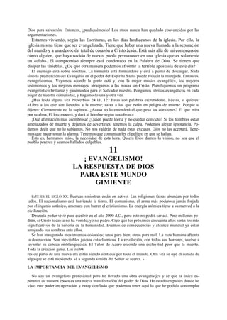 Dios para salvación. Entonces, ¡prediquémoslo! Los ateos nunca han quedado convencidos por las
argumentaciones.

Estamos viviendo, según las Escrituras, en los días laodiceanos de la iglesia. Por ello, la
iglesia misma tiene que ser evangelizada. Tiene que haber una nueva llamada a la separación
del mundo y a una devoción total de corazón a Cristo Jesús. Está más allá de mi comprensión
cómo alguien, que haya nacido de nuevo, pueda permanecer en una iglesia que es solamente
un «club». El compromiso siempre está condenado en la Palabra de Dios. Se tienen que
disipar las tinieblas. ¿De qué otra manera podemos afrontar la terrible apostasía de este día?
El enemigo está sobre nosotros. La tormenta está formándose y está a punto de descargar. Nada
sino la predicación del Evangelio en el poder del Espíritu Santo puede reducir la marejada. Entonces,
evangelicemos. Vayamos adonde la gente está y, con la mejor música evangélica, los mejores
testimonios y los mejores mensajes, atraigamos a las masas sin Cristo. Planifiquemos un programa
evangelístico brillante y ganémoslos para el Salvador nuestro. Pongamos libritos evangélicos en cada
hogar de nuestra comunidad, y hagámoslo una y otra vez.
¿Has leído alguna vez Proverbios 24:11, 12? Estas son palabras escrutadoras. Léelas, si quieres:
«Libra a los que son llevados a la muerte; salva a los que están en peligro de muerte. Porque si
dijeres: Ciertamente no lo supimos. ¿Acaso no lo entenderá el que pesa los corazones? El que mira
por tu alma, El lo conocerá, y dará al hombre según sus obras.»
¡Qué afirmación más asombrosa! ¿Quién puede leerla y no quedar convicto? Si los hombres están
amenazados de muerte y dejamos de advertirles, tenemos la culpa. Podemos alegar ignorancia. Podemos decir que no lo sabíamos. No nos valdrán de nada estas excusas. Dios no las aceptará. Tenemos que hacer sonar la alarma. Tenemos que comunicarles el peligro en que se hallan.
Esta es, hermanos míos, la necesidad de esta hora. Quiera Dios darnos la visión, no sea que el
pueblo perezca y seamos hallados culpables.

11
¡ EVANGELISMO!
LA RESPUESTA DE DIOS
PARA ESTE MUNDO
GIMIENTE
EsTE ES EL SIGLO XX. Fuerzas siniestras están en activo. Las religiones falsas abundan por todos
lados. El nacionalismo está barriendo la tierra. El comunismo, el arma más poderosa jamás forjada
por el ingenio satánico, amenaza con barrer el cristianismo. La energía atómica tiene a su merced a la
civilización.
Desearía poder vivir para escribir en el año 2000 d.C., pero esto no podrá ser así. Pero millones podrán, si Cristo todavía no ha venido; yo no podré. Creo que los próximos cincuenta años serán los más
significativos de la historia de la humanidad. Eventos de consecuencias y alcance mundial ya están
arrojando sus sombras ante ellos.
Se han inaugurado movimientos colosales; unos para bien, otros para mal. La raza humana afronta
la destrucción. Son inevitables juicios cataclísmicos. La revolución, con todos sus horrores, vuelve a
levantar su cabeza emblanquecida. El Telón de Acero esconde una esclavitud peor que la muerte.
Toda la creación gime. Los o o98
res de parto de una nueva era están siendo sentidos por todo el mundo. Otra vez se oye el sonido de
algo que se está moviendo. «La segunda venida del Señor se acerca. »

LA IMPORTANCIA DEL EVANGELISMO
No soy un evangelista profesional pero he llevado una obra evangelístjca y sé que la única esperanza de nuestra época es una nueva manifestación del poder de Dios. He estado en países donde he
visto este poder en operación y estoy confiado que podemos tener aquí lo que he podido contemplar

 