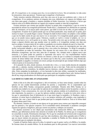 allí. El evangelismo es la consigna para hoy, la necesidad de la hora. Sin avivamiento, la vida como
la conocemos, tiene que perecer. Tenemos que evangelizar o fosilizamos.
Todos tenemos nuestras diferencias, pero hay una cosa en la que nos podemos unir, y ésta es el
evangelismo. Si no podemos unirnos en ninguna otra cosa, deberíamos ser capaces de trabajar unos
con otros para ganar a hombres y mujeres perdidos al Señor Jesucristo. Los ministros y laicos que
todavía creen en la Biblia deberían ser capaces de cooperar cuando se trata del evangelismo.
Existen ministros que sienten que pueden efectuar su propia obra evangelística y que no existe la
necesidad de utilizar un evangelista profesional. Puedo decir, y fundamento mi afirmación en cuarenta
años de ministerio, en la mayor parte como pastor, que debo el éxito de mi obra, en gran medida, al
evangelismo. El pastor de la iglesia puede que sea un buen predicador, muy amado por su gente, pero
incluso la mejor voz puede llegar a cansar. Siempre he dado la bienvenida a mi púlpito a otros debido
a que me he dado cuenta de que una nueva voz es necesaria. Un evangelista puede ganar a aquellos
que yo no puedo nunca esperar ganar. Entonces, cuando yo vuelvo a tomar el púlpito, mi voz se
vuelve una nueva voz y así la gente no se cansa. Tan pronto como creo que ya me han oído bastante,
traigo a alguien distinto para que puedan tener un cambio y el evangelista siempre nos deja con
nuevos amigos, la mayor parte de los cuales se quedarán con nosotros después de que él se haya ido.
La primera campaña que llevé a cabo en Toronto duró seis meses sin interrupción por una sola
noche, incluyendo sábados y, por lo general, dos o tres cultos los domingos. Yo dirigí la campaña y
fui el presidente en todas las reuniones. Pero durante los seis meses tuve a una docena o más de
diferentes evangelistas, uno tras otro, para dar el mensaje. Así, siempre tenía a alguno nuevo que
anunciar, y la gente podía de continuo ir esperando una nueva voz. Las muchedumbres fueron
creciendo de semana a semana. El interés era intenso y antes de que se acabara la campaña muchos
cientos de almas habían sido salvadas, de manera que la obra fue, como resultado, muy fortalecida.
Cada campaña se pagaba a sí misma con creces; porque me preocupé de que siempre hubiera algo que
valiera la pena en la tesorería al final.
Al ir pasando los años, desde entonces, he tenido dos o tres, y a veces media docena de campañas
cada año, y, además, muchas conferencias especiales de uno u otro tipo. Todo esto ha estimulado la
vida espiritual de los miembros, ha añadido nuevos intereses, creado entusiasmos y consolidado la
obra. Entre campañas he predicado y, al irse haciendo la obra más sólida y aumentar las multitudes,
llevé yo mismo más de la obra del púlpito, pero nunca sentí que lo pudiera hacer solo. Incluso hasta el
día de hoy traigo predicadores de afuera para que participen en campañas evangelísticas.
LAS DIFICULTADES DEL EVANGELISMO
Hubo el día en la obra del evangelismo y del avivamiento, no hace tanto tiempo, cuando todas las
iglesias de una ciudad determinada cerraban las puertas y cooperaban. No es sorprendente que
hombres como Billy Sunday consiguieran grandes multitudes. Durante años Billy Sunday no se
acercaba una ciudad a no ser que todas las iglesias de la ciudad acordasen cerrar las puertas y unirse a
la campaña. Como consecuencia, los coros de todas las iglesias estaban en la plataforma y, todavía
más importante, los pastores y, ya que las iglesias estaban cerradas y la gente no tenía otros sitios a
los que ir, naturalmente iban al tabernáculo en el que tenía lugar la campaña y lo llenaban a tope y,
entonces, al mirar hacia la plataforma y ver a sus propios ministros allí sentados, eran inspirados a
cooperar, dar, orar y hacer todo lo que podían para que la campaña triunfa-ra. Ésta es la forma ideal
de ganar almas para Cristo.
No obstante, estamos viviendo en una época en la que parece poco menos que imposible conseguir
que los pastores y las iglesias cooperen. En la actualidad somos afortunados si podemos conseguir
siquiera las iglesias evangélicas, para que cierren sus puertas y trabajen con nosotros.
En algunas ocasiones se nos objeta que necesitamos más instrucción bíblica, más conferencias
bíblicas, que deberíamos prestar más atención al estudio de la Palabra. Se afirma que el evangelismo
no consolida ni enseña. Permítaseme discrepar. Por lo que he estudiado de la historia del evangelismo
a lo largo de los siglos, he descubierto que hay más enseñanza, más almas ganadas para el Señor y
que un mayor número de personas son inspiradas a estudiar la Palabra de Dios durante épocas de
avivamiento que en cualquier otra época.
Cuando el Espíritu Santo está en la obra, lo natural es que la gente vuelva a la Biblia y la estudie.
Se forman clases de estudio bíblico. Se da enseñanza para la obra personal. Los nuevos convertidos

 