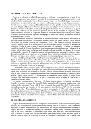 LOS RESULTADOS DEL EVANGELISMO
Como ya he afirmado, he adquirido experiencia en misiones y en evangelismo a lo largo de los
años. En los primeros años tenían un promedio de aproximadamente quinientas conversiones cada
año. Estos bebés recién nacidos pronto llenarán nuestros bancos con el resultado de que los cristianos
mas ancianos se encontrarán con que sus asientos estaban ocupados a no ser que llegaran temprano.
Durante años no hicimos ninguna publicidad en el periódico, tan grandes eran las multitudes. Recibí
una carta del jefe del Parque de Bomberos pidiéndome que redujera el número de asistentes, por el
peligro de incendio en la iglesia. Leí la carta a la gente el domingo por la noche cuando la iglesia
estaba llena a rebosar con más de dos mil personas, muchos de pie alrededor de las paredes, otros
sentados sobre los escalones en los pasillos después de que muchas personas no habían podido entrar,
y el único resultado fue que el siguiente domingo por la noche una cantidad de personas mayor se
presentó para asistir al culto.
Acostumbrábamos a tener un gran órgano de tubos que ocupaba todo el espacio más allá de la
galería y cuando nuestra gente vio que tantos no salvos tenían que quedar sin poder entrar, semana
tras semana, en aquellos primeros días, empezaron a orar a Dios para que enviara a alguien que
comprara aquel órgano a fin de poder construir una segunda galería con el propósito de acomodar a
más gente. Al cabo de unos meses el Señor oyó la oración y la respondió, y el órgano está ahora en
otra iglesia grande de Toronto. En su lugar, construimos una segunda galería, encima y más atrás de la
primera galería y la primera noche que se abrió quedó repleta a capacidad con docenas de personas
sentadas en los escalones de los pasillos y desde entonces hasta ahora, aparte de los calurosos meses
de verano y de la época de vacaciones, se ha quedado llena a rebosar y muchas docenas, si no cientos
de almas, han bajado de las «alturas», como llamamos nosotros a aquel palco, para ser salvos.
Me ha sucedido que la policía ha entrado justo antes de empezar el culto, insistiendo en que redujera el número de asistentes, rehusando permitir que tantos estuvieran de pie alrededor de las
paredes o sentados en los pasillos. Lo único que pude hacer, como ya he afirmado, fue no insertar más
anuncios en la prensa e incluso entonces, durante varios años, con raras excepciones, he predicado a
más de dos mil personas cada noche de domingo.
El evangelismo llenará cualquier iglesia. Lo he comprobado una y otra vez semana tras semana y
año tras año. Nunca olvidaré la campaña que tuve el privilegio de mantener en la famosa iglesia de
Pamk Street en Boston. No solamente se llenaba a rebosar, sino que muchos se vieron obligados a
estar de pie y al final de dos semanas más de doscientas personas habían tomado la gran decisión de
aceptar a Cristo como Salvador. La iglesia quedó revolucionada. Nunca ha sido la misma desde
entonces. Dios obró maravillosamente, y lo que el evangelismo hizo a la iglesia de Park Street, lo
puede hacer por cada iglesia.
Las mayores campañas de mi vida, hasta 1938, fueron las que mantuve en Australia y en Nueva
Zelanda. En muchas ocasiones fue imposible hallar lugares lo suficientemente grandes como para
cuidarse de las multitudes. Yo me cuidé de todo, pero desde el principio Dios obró. El relato ha sido
publicado una y otra vez. Extractos de ello aparecen en mi libro The Stoiy of My Life (La historia de
mi vida). Australia y Nueva Zelanda nunca olvidarán las campañas de 1938. Allí caí enfermo con
fiebres de malaria, pero a pesar de una gran debilidad, Dios obró. Fue un milagro desde el principio al
final. Por lo menos un millar de personas halló a Cristo y mucho antes de que se clausuraran las
campañas los mismos convertidos habían llegado a ser mis obreros personales. Fue una experiencia
inolvidable.
EL GOZO DEL EVANGELISMO
Después de haber hablado acerca del evangelismo a un numeroso grupo de ministros en Sydney,
Australia, me di cuenta de un pastor con una expresión muy triste en su rostro. Se acercó lentamente
hacia mí y le esperé, preguntándome qué era lo que iba mal. Se paró un momento antes de hablar y
después, tal como lo recuerdo, me dijo algo así como sigue: «Doctor Smith, ¿realmente quiere usted
decir lo que dice?» «¿Por qué? —le contesté— ¿qué quiere usted decir?» «¿Quiere usted realmente
decir —remarcó él— que usted cree que es posible hacer lo que usted mismo acaba de sugerir?»
«Bueno, ¿a qué se refiere?», le pregunté de nuevo. «¿Cree usted —continuó él— que es posible para

 