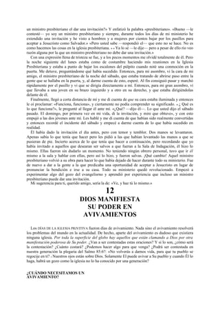 un ministro presbiteriano el dar una invitación?» Y enfatizó la palabra «presbiteriano». «Bueno —le
contesté— yo soy un ministro presbiteriano y siempre, durante todos los días de mi ministerio he
extendido una invitación y he visto a hombres y a mujeres por cientos bajar por los pasillos para
aceptar a Jesucristo como Salvador.» «Pero usted sabe —respondió el— que esto no se hace. No es
como hacemos las cosas en la iglesia presbiteriana. » « Ya lo sé —le dije— pero a pesar de ello rio veo
razón alguna por la que un ministro presbiteriano no debe dar una invitación.»
Con una expresión llena de tristeza se fue, y a los pocos momentos me olvidé totalmente de él. Pero
la noche siguiente del lunes estaba como de costumbre haciendo mis reuniones en la Iglesia
Presbiteriana y estaba a punto de bajar los escalones del púlpito cuando noté una conmoción en la
puerta. Me detuve, preguntándome qué había sucedido. Entonces, para mi asombro, vi la cara de mi
amigo, el ministro presbiteriano de la noche del sábado, que estaba tratando de abrirse paso entre la
gente que se hallaba en la puerta, y, al darme cuenta de esto, esperé. Al fin consiguió pasar y marchó
rápidamente por el pasillo y vi que se dirigía directamente a mí. Entonces, para mi gran asombro, vi
que llevaba a una joven en su brazo izquierdo y a otro en su derecho, y que estaba dirigiéndolas
delante de él.
Finalmente, llegó a corta distancia de mí y me di cuenta de que su cara estaba iluminada y entonces
le oí proclamar: «Funciona, funciona», y ciertamente no podía comprender su significado. « ¿ Qué es
lo que funciona?», le pregunté al llegar él ante mí. «¿Qué? —dijo él—. Lo que usted dijo el sábado
pasado. El domingo, por primera vez en mi vida, di la invitación, y mire que obtuve», y con esto
empujó a las dos jóvenes ante mí. Les hablé y me di cuenta de que habían sido realmente convertidas
y entonces recordé el incidente del sábado y empecé a darme cuenta de lo que había sucedido en
realidad.
Él había dado la invitación el día antes, pero con temor y temblor. Dos manos se levantaron.
Apenas sabía lo que tenía que hacer pero les pidió a las que habían levantado las manos a que se
pusieran de pie. Incierto acerca de lo que tenía que hacer a continuación, pero recordando que yo
había invitado a aquellos que desearan ser salvos a que fueran a la Sala de Indagación, él hizo lo
mismo. Ellas fueron sin dudarlo un momento. No teniendo ningún obrero personal, tuvo que ir él
mismo a la sala y hablar con ellas, pero así lo hizo, y fueron salvas. ¡Qué cambio! Aquel ministro
presbiteriano volvió a su obra para hacer lo que había dejado de hacer durante todo su ministerio. Fue
de nuevo a dar a la gente a la que predicaba una oportunidad de aceptar a Jesucristo en lugar de
pronunciar la bendición e irse a su casa. Todo su ministerio quedó revolucionado. Empezó a
experimentar algo del gozo del evangelisrno y aprendió por experiencia que incluso un ministro
presbiteriano puede dar una invitación.
Mi sugerencia para ti, querido amigo, sería la de: «Ve, y haz tú lo mismo.»

12
DIOS MANIFIESTA
SU PODER EN
AVIVAMIENTOS
Los DÍAS DE LA IGLESIA PRJVITIVA fueron días de avivamiento. Nada sino el avivamiento resolverá
los problemas del mundo en la actualidad. De hecho, aparte del avivamiento es dudoso que existiera
ninguna iglesia. Por toda la superficie del globo hay aquellos que están clamando a Dios por otra
manifestación poderosa de Su poder. ¿Van a ser contestadas estas oraciones? Y si lo son, ¿cómo será
la contestación? ¿Cuánto costará? ¿Podemos hacer algo para que venga? ¿Podrá ser contestada en
nuestra generación la plegaria del Salmo 85:6?: «No volverás a darnos vida, para que tu pueblo se
regocije en ti? » Nuestros ojos están sobre Dios. Solamente El puede avivar a Su pueblo y cuando Él lo
haga, habrá un gozo como la iglesia no lo ha conocido por una generación?
¿CUÁNDO NECESITAMOS UN
AVIVAMIENTO?

 