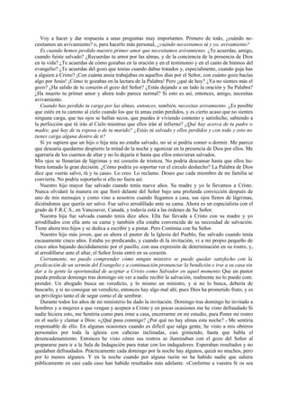 Voy a hacer y dar respuesta a unas preguntas muy importantes. Primero de todo, ¿cuándo necesitamos un avivamiento? o, para hacerlo más personal, ¿cuándo necesitamos tú y yo, avivamiento?
Es cuando hemos perdido nuestro primer amor que necesitamos avivamiento. ¿Te acuerdas, amigo,
cuando fuiste salvado? ¿Recuerdas tu amor por las almas, y de la conciencia de la presencia de Dios
en tu vida? ¿Te acuerdas de cómo gozabas en la oración y en el testimonio y en el canto de himnos del
evangelio? ¿Te acuerdas del gozo que tenías cuando dabas tratados y, especialmente, cuando guja has
a alguien a Cristo? ¡Con cuánta ansia trabajabas en aquellos días por el Señor, con cuánto gozo hacías
algo por Jesús! ¡Cómo te gozabas en la lectura de la Palabra! Pero ¿qué de hoy? ¿Ya no sientes más el
gozo? ¿Ha salido de tu corazón el gozo del Señor? ¿Estás dejando a un lado la oración y Su Palabra?
¿Ha muerto tu primer amor y ahora todo parece normal? Si esto es así, entonces, amigo, necesitas
avivamiento.
Cuando has perdido tu carga por las almas, entonces, también, necesitas avivamiento. ¿Es posible
que estés en tu camino al cielo cuando los que tú amas están perdidos, y es cierto acaso que no sientes
ninguna carga, que tus ojos se hallan secos, que puedes ir viviendo contento y satisfecho, sabiendo a
la perfección que tú irás al Cielo mientras que ellos irán al infierno? ¿Qué hay acerca de tu padre o
madre, qué hay de tu esposa o de tu marido? ¿Estás tú salvado y ellos perdidos y con todo y esto no
tienes carga alguna dentro de ti?
Si yo supiera que un hijo o hija mía no estaba salvado, no sé si podría comer o dormir. Me parece
que desearía quedarme despierto la mitad de la noche y agonizar en la presencia de Dios por ellos. Me
agarraría de los cuernos de altar y no lo dejaría ir hasta que ellos estuvieran salvados.
Mis ojos se llenarían de lágrimas y mi corazón de tristeza. No podría descansar hasta que ellos hubiera tomado la gran decisión. ¿Cómo podría yo soportar ver el circulo deshecho? La Palabra de Dios
dice que «serás salvo, tú y tu casa». Lo creo. Lo reclamo. Deseo que cada miembro de mi familia se
convierta. No podría soportarlo si ello no fuera así.
Nuestro hijo mayor fue salvado cuando tenía nueve años. Su madre y yo le llevamos a Cristo.
Nunca olvidaré la manera en que lloró delante del Señor bajo una profunda convicción después de
uno de mis mensajes y como vino a nosotros cuando llegamos a casa, sus ojos llenos de lágrimas,
diciéndonos que quería ser salvo. Fue salvo arrodillado ante su cama. Ahora es un especialista con el
grado de F.R.C.S., en Vancouver, Canadá, y todavía está a las órdenes de Su Señor.
Nuestra hija fue salvada cuando tenía diez años. Ella fue llevada a Cristo con su madre y yo
arrodillados con ella ante su cama y también ella estaba convencida de su necesidad de salvación.
Tiene ahora tres hijos y se dedica a escribir y a pintar. Pero Continúa con Su Señor.
Nuestro hijo más joven, que es ahora el pastor de la Iglesia del Pueblo, fue salvado cuando tenía
escasamente cinco años. Estaba yo predicando, y cuando di la invitación, vi a mi propio pequeño de
cinco años bajando decididamente por el pasillo, con una expresión de determinación en su rostro, y,
al arrodillarse ante el altar, el Señor Jesús entró en su corazón.
Ciertamente, no puedo comprender cómo ningún ministro se puede quedar satisfecho con la
predicación de un sermón del Evangelio y a continuación pronunciar la bendición e irse a su casa sin
dar a la gente la oportunidad de aceptar a Cristo como Salvador en aquel momento Que un pastor
pueda predicar domingo tras domingo sin ver a nadie recibir la salvación, realmente no lo puedo com.
prender. Un abogado busca un veredicto, y lo mismo un ministro, y si no lo busca, debería de
buscarlo, y si no consigue un veredicto, entonces hay algo mal ahí, pues Dios ha prometido fruto, y es
un privilegio tanto el de segar como el de sembrar.
Durante todos los años de mi ministerio he dado la invitación. Domingo tras domingo he invitado a
hombres y a mujeres a que vengan y acepten a Cristo y en pocas ocasiones me he visto defraudado Si
nadie hiciera esto, me Sentiría como para irme a casa, encerrarme en mi estudio, para Poner mi rostro
en el suelo y clamar a Dios: «¿Qué pasa conmigo? ¿Por qué no hay almas esta noche? » Me sentiría
responsable de ello. En algunas ocasiones cuando es difícil que salga gente, he visto a mis obreros
personales por toda la iglesia con cabezas inclinadas, casi gimiendo, hasta que habla el
desencadenamiento. Entonces he visto cómo sus rostros se iluminaban con el gozo del Señor al
prepararse para ir a la Sala de Indagación para tratar con los indagadores. Esperaban resultados y no
quedaban defraudados. Prácticamente cada domingo por la noche hay algunos, quizá no muchos, pero
por lo menos algunos. Y en la noche cuando por alguna razón no ha habido nadie que saliera
públicamente en casi cada caso han habido resultados más adelante. «Conforme a vuestra fe os sea

 
