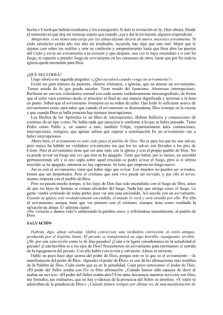 hecho.» Creed que habrán resultados y los conseguiréis Si dais la invitación en fe, Dios obrará. Desde
el momento en que doy mi mensaje espero que cuando ¡aya a dar la invitación, algunos responderán.
Amigo mío, si no tienes una carga por las almas déjame decirte de nuevo, necesitas avivamiento. Si
estás satisfecho yendo año tras año sin resultados, recuerda, hay algo que está mal. Mejor que te
dejaras caer sobre tus rodillas y orar en confesión y arrepentimiento hasta que Dios abra las puertas
del Cielo y envíe un avivamiento a tu corazón y que después, una vez te haya encendido a ti con Su
fuego, te capacite a prender fuego de avivamiento en los corazones de otros, hasta que por fin toda tu
iglesia quede encendida para Dios.
¿QUÉ SUCEDERÁ?
Llego ahora a mi segunda pregunta: «¿Qué sucederá cuando venga un avivamiento?»
Existe un gran número de pastores, obreros cristianos, e iglesias, que no desean un avivamiento.
Tienen miedo de lo que pueda suceder. Tiene miedo del fanatismo. Aborrecen interrupciones.
Prefieren un servicio eclesiástico normal con cada asunto cuidadosamente mecanografiado, de forma
que el culto vaya continuo desde el principio al final de una manera dignificada y terminar a la hora
en punto. Saben que el avivamiento irrumpirá en su orden de culto. Han leído lo suficiente acerca de
avivamientos como para saber que cuando el avivamiento se desencadena, Dios irrumpe en la escena
y que cuando Dios se halla presente hay siempre interrupciones.
Los Hechos de los Apóstoles es un libro de interrupciones. Habían bullicios y conmociones de
continuo de un tipo u otro. No había nada que pareciera ir conforme a lo que se había pensado. Tanto
Pedro como Pablo y, en cuanto a esto, también Felipe, experimentaron tales conmociones,
interrupciones, milagros, que apenas sabían qué esperar a continuación En un avivamiento van a
haber interrupciones.
Ahora bien, el avivamiento es ante todo para el pueblo de Dios. No es para los que no son salvos,
pero nunca ha habido un verdadero avivamiento sin que los no salvos son llevados a los pies de
Cristo. Pero el avivamiento tiene que ser ante todo con la iglesia y con el propio pueblo de Dios. No
se puede avivar un fuego una vez que éste se ha apagado. Tiene que haber, por lo menos, un rescoldo
permaneciendo allí y si uno sopla sobre aquel rescoldo se podrá avivar el fuego, pero si el último
rescoldo se ha apagado, entonces no hay esperanza. Se tiene que empezar un fuego nuevo.
Así es con el avivamiento; tiene que haber algo que avivar. Los muertos no pueden ser avivados,
tienen que ser despertados. Pero el cristiano que está vivo puede ser avivado, y por ello el avivamiento empieza con el pueblo de Dios.
Pero no pasará mucho tiempo, si los hijos de Dios han sido encendidos con el fuego de Dios, antes
de que los hijos de Satanás se reúnan alrededor del fuego. Nada hay que atraiga como el fuego. La
gente vendrá corriendo de todas partes para ver una casa encendida. Así sucede con un avivamiento.
Cuando la iglesia esté verdaderamente encendida, el mundo lo verá y será atraído por ello. Por ello
el avivamiento, aunque tiene que ver primero con el cristiano, siempre tiene como resultado la
salvación de almas. El salmista clamó:
«No volverás a darnos vida?» enfatizando la palabra «nos» y refiriéndose naturalmente, al pueblo de
Dios.
SALVACIÓN
Habrán, digo, almas salvadas. Habrá convicción, una verdadera convicción, al estilo antiguo,
producida por el Espíritu Santo. El pecado se transformará en algo horrible, repugnante, terrible.
¡Ah, por una convicción como la de días pasados! ¡Cuán a la ligera consideramos en la actualidad el
pecado! ¡Cuán horrible es a los ojos de Dios! Necesitamos un avivamiento para retomamos al sentido
de la repugnancia del pecado. Con ello habrá convicción y salvación. Almas se salvarán.
Hablé un poco hace algo acerca del poder de Dios, porque esto es lo que es el avivamiento —la
manifestación del poder de Dios. «Ignoráis el poder de Dios» es una de las afirmaciones más notables
de la Palabra de Dios. Cuán cierto que es en la actualidad. Cuán poco conocemos el poder de Dios.
«El poder del Señor estaba con El» es Otra afirmación. ¿Cuándo hemos sido capaces de decir al
acabar un servicio: «El poder del Señor estaba ahí»? Con tanta frecuencia nuestros servicios son fríos,
tan formales, tan ordinarios, que no hay evidencia de la presencia del Señor en absoluto. «Y todos se
admiraban de la grandeza de Dios.» ¿Cuándo fuimos testigos por última vez de una manifestación de

 