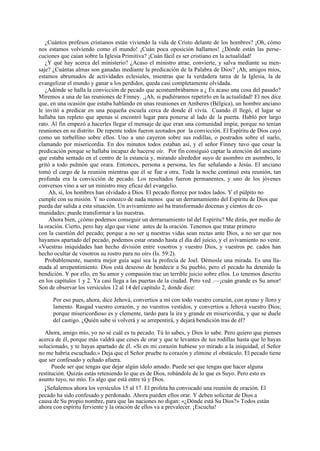¿Cuántos profesos cristianos están viviendo la vida de Cristo delante de los hombres? ¡Oh, cómo
nos estamos volviendo como el mundo! ¡Cuán poca oposición hallamos! ¿Dónde están las persecuciones que caían sobre la Iglesia Primitiva? ¡Cuán fácil es ser cristiano en la actualidad!
¿Y qué hay acerca del ministerio? ¿Acaso el ministro atrae, convierte, y salva mediante su mensaje? ¿Cuántas almas son ganadas mediante la predicación de la Palabra de Dios? ¡Ah, amigos míos,
estamos abrumados de actividades eclesiales, mientras que la verdadera tarea de la Iglesia, la de
evangelizar el mundo y ganar a los perdidos, queda casi completamente olvidada.
¿Adónde se halla la convicción de pecado que acostumbrábamos a ¿ Es acaso una cosa del pasado?
Miremos a una de las reuniones de Finney. ,¡Ah, si pudiéramos repetirlo en la actualidad! El nos dice
que, en una ocasión que estaba hablando en unas reuniones en Amberes (Bélgica), un hombre anciano
le invitó a predicar en una pequeña escuela cerca de donde él vivía. Cuando él llegó, el lugar se
hallaba tan repleto que apenas sí encontró lugar para ponerse al lado de la puerta. Habló por largo
rato. Al fin empezó a hacerles llegar el mensaje de que eran una comunidad impía; porque no tenían
reuniones en su distrito. De repente todos fueron azotados por la convicción. El Espíritu de Dios cayó
como un torbellino sobre ellos. Uno a uno cayeron sobre sus rodillas, o postrados sobre el suelo,
clamando por misericordia. En dos minutos todos estaban así, y el señor Finney tuvo que cesar la
predicación porque se hallaba incapaz de hacerse oír. Por fin consiguió captar la atención del anciano
que estaba sentado en el centro de la estancia y, mirando alrededor suyo de asombro en asombro, le
gritó a todo pulmón que orara. Entonces, persona a persona, les fue señalando a Jesús. El anciano
tomó el cargo de la reunión mientras que él se fue a otra. Toda la noche continuó esta reunión, tan
profunda era la convicción de pecado. Los resultados fueron permanentes, y uno de los jóvenes
conversos vino a ser un ministro muy eficaz del evangelio.
Ah, sí, los hombres han olvidado a Dios. El pecado florece por todos lados. Y el púlpito no
cumple con su misión. Y no conozco de nada menos que un derramamiento del Espíritu de Dios que
pueda dar salida a esta situación. Un avivamiento así ha transformado docenas y cientos de comunidades: puede transformar a las nuestras.
Ahora bien, ¿cómo podemos conseguir un derramamiento tal del Espíritu? Me dirás, por medio de
la oración. Cierto, pero hay algo que viene antes de la oración. Tenemos que tratar primero
con la cuestión del pecado; porque a no ser q nuestras vidas sean rectas ante Dios, a no ser que nos
hayamos apartado del pecado, podemos estar orando hasta el día del juicio, y el avivamiento no venir.
«Vuestras iniquidades han hecho división entre vosotros y vuestro Dios, y vuestros pe. cados han
hecho ocultar de vosotros su rostro para no oír» (Is. 59:2).
Probablemente, nuestra mejor guía aquí sea la profecía de Joel. Démosle una mirada. Es una llamada al arrepentimiento. Dios está deseoso de bendecir a Su pueblo, pero el pecado ha detenido la
bendición. Y por ello, en Su amor y compasión trae un terrible juicio sobre ellos. Lo tenemos descrito
en los capítulos 1 y 2. Ya casi llega a las puertas de la ciudad. Pero ved .—¡cuán grande es Su amor!
Son de observar los versículos 12 al 14 del capítulo 2, donde dice:
--

Por eso pues, ahora, dice Jehová, convertios a mí con todo vuestro corazón, con ayuno y lloro y
lamento. Rasgad vuestro corazón, y no vuestros vestidos, y convertios a Jehová vuestro Dios;
porque misericordioso es y clemente, tardo para la ira y grande en misericordia, y que se duele
del castigo. ¿Quién sabe si volverá y se arrepentirá, y dejará bendición tras de él?
Ahora, amigo mío, yo no sé cuál es tu pecado. Tú lo sabes, y Dios lo sabe. Pero quiero que pienses
acerca de él, porque más valdrá que ceses de orar y que te levantes de tus rodillas hasta que lo hayas
solucionado, y te hayas apartado de él. «Si en mi corazón hubiese yo mirado a la iniquidad, el Señor
no me habría escuchado.» Deja que el Señor pruebe tu corazón y elimine el obstáculo. El pecado tiene
que ser confesado y echado afuera.
Puede ser que tengas que dejar algún ídolo amado. Puede ser que tengas que hacer alguna
restitución. Quizás estás reteniendo lo que es de Dios, robándole de lo que es Suyo. Pero esto es
asunto tuyo, no mío. Es algo que está entre tú y Dios.
¡Señalemos ahora los versículos 15 al 17. El profeta ha convocado una reunión de oración. El
pecado ha sido confesado y perdonado. Ahora pueden ellos orar. Y deben solicitar de Dios a
causa de Su propio nombre, para que las naciones no digan: «¿Dónde está Su Dios?» Todos están
ahora con espíritu ferviente y la oración de ellos va a prevalecer. ¡Escucha!

 