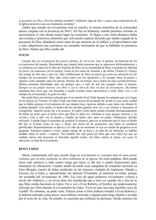la grandeza de Dios ¿Nos ha entrado asombro? ¿Sabemos algo de ello, o acaso estas experiencias de
la Iglesia primitiva nos son totalmente extrañas?

¿Sabes que cuando un avivamiento está en marcha, la misma atmósfera de la comunidad
parece cargada con la presencia de Dios? Así fue en Kentucky cuando personas extrañas se
aproximaron al sitio donde tenían lugar las reuniones. Al llegar a una cierta distancia había
una extraña y misteriosa atmósfera que sólo puedo explicar diciendo que estaba cargada de la
presencia de Dios. Quedaron serios antes de que entraran en el edificio y al aproximarse más
y más, adquirieron una conciencia en constante incremento de que se hallaban en presencia
de Dios. Sabían que Dios estaba ahí.
JUICIO
Cuando hay un avivamiento hay juicio, además, de salvación. Lee, si quieres, las historias de los
avivamientos del pasado. Descubrirás que cuando hubo personas que se opusieron deliberadamente y
se rebelaron en contra de la obra del Espíritu de Dios en su comunidad de Dios a menudo les fulminó
en juicio, en ocasiones con la muerte, como en los casos de Ananías y de Safira. Charles G. Finney
fue testigo de ello una y otra vez. Hay exhibiciones de Dios en juicio así como en salvación en los
tiempos de avivamiento. Dios sabe cómo tratar con los opositores y Él siempre toma al menos a
algunos como ejemplos para los demás. Wesley fue un testigo casi a diario de tales acontecimientos.
Habían personas fulminadas ante sus propios ojos, y más de uno fue juzgado sobre el terreno.
Siempre es un peligro meterse con Dios o con la obra de Dios en días de avivamiento. De forma
repentina hay ateos que son llamados a rendir cuentas como advertencia a otros. Dios vive, y en
tiempos de avivamiento, la gente lo sabe.
Recuerdo bien una historia relatada por el reverendo Fred Clark durante la campaña que tuvo lugar
en mi iglesia en Toronto. El señor Clark me relató acerca de un dueño de un bar en una cierta ciudad
que se había opuesto al avivamiento de una manera muy vigorosa, debido a que todos sus clientes le
estaban dejando. Una noche, el dueño del bar decidió ganarse otra vez a sus clientes y denunciar al
evangelista. Aquella noche fue a la reunión. El señor Clark había estado tratando desesperadamente
de hallar un texto, pero el único texto que Dios le daba era: «Ordena tu casa, porque morirás, y no
vivirás.» Una y otra vez lo dejaba y trataba de hallar otro, pero no podía. Finalmente, decidió
utilizarlo. Cuando llegó el momento de predicar lo anunció, pero en el momento que lo hizo el dueño
del bar se levantó como un rayo y lanzó una bolea tal de juramentos que todos se quedaron
petrificados. Repentinamente se detuvo y al cabo de un momento se oyó un sonido de gargareo en su
garganta. Entonces empezó a toser; surgió sangre de su boca y al cabo de un momento se hallaba
tendido sobre el suelo —cadáver. Tan notable fue este juicio de Dios que casi todos los que no
estaban salvos aún buscaron al Salvador aquella noche. Así Dios utiliza el juicio, así como la
salvación, en días de avivamiento.
RESULTADOS

Ahora, continuando, diré que cuando llega un avivamiento se consigue más en unas pocas
semanas que en años mediante la obra ordinaria de la iglesia. En otras palabras, Dios puede
hacer más entonces y todo cuanto tengo que hacer es dar tres o cuatro ilustraciones para
demostrar mi afirmación. Cuando estaba llevando unas campañas de extensión nacional en
Gran Bretaña, espués de haber predicado en las mayores ciudades de Inglaterra, Irlanda y
Escocia, fui a Gales y, naturalmente, me interesé Vivamente, al ministrar en Gales, porque
me acordaba del avivamiento de 1904. Los ecos de aquel poderoso avivamiento volaron a
través del Atlántico, y mi joven alma fue enardecida una y otra vez cuando oía y leía de lo
que Dios estaba haciendo en Gales. Fui a ver a Evan Roberts, al hombre tan poderosamente
utilizado por Dios durante el avivamiento de Gales. Vivía en una casa muy humilde cerca de
Cardiff. No obstante, no pude verle. Parecía como si Dios hubiera tomado a Evan Roberts y
le hubiera utilizado como pocas veces hubiera utilizado a alguien para luego dejarlo a un lado
por el resto de su vida. Su nombre es conocido por millones de personas. Desde entonces ha

 