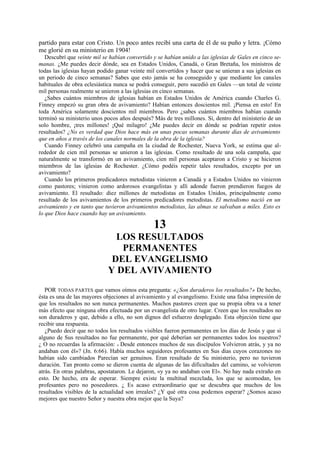 partido para estar con Cristo. Un poco antes recibí una carta de él de su puño y letra. ¡Cómo
me glorié en su ministerio en 1904!
Descubrí que veinte mil se habían convertido y se habían unido a las iglesias de Gales en cinco semanas. ¿Me puedes decir dónde, sea en Estados Unidos, Canadá, o Gran Bretaña, los ministros de
todas las iglesias hayan podido ganar veinte mil convertidos y hacer que se unieran a sus iglesias en
un periodo de cinco semanas? Sabes que esto jamás se ha conseguido y que mediante los canales
habituales de obra eclesiástica nunca se podrá conseguir, pero sucedió en Gales —un total de veinte
mil personas realmente se unieron a las iglesias en cinco semanas.
¿Sabes cuántos miembros de iglesias habían en Estados Unidos de América cuando Charles G.
Finney empezó su gran obra de avivamiento? Habían entonces doscientos mil. ¡Piensa en esto! En
toda América solamente doscientos mil miembros. Pero ¿sabes cuántos miembros habían cuando
terminó su ministerio unos pocos años después? Más de tres millones. Sí, dentro del ministerio de un
solo hombre, ¡tres millones! ¡Qué milagro! ¿Me puedes decir en dónde se podrían repetir estos
resultados? ¿No es verdad que Dios hace más en unas pocas semanas durante días de avivamiento
que en años a través de los canales normales de la obra de la iglesia?
Cuando Finney celebró una campaña en la ciudad de Rochester, Nueva York, se estima que alrededor de cien mil personas se unieron a las iglesias. Como resultado de una sola campaña, que
naturalmente se transformó en un avivamiento, cien mil personas aceptaron a Cristo y se hicieron
miembros de las iglesias de Rochester. ¿Cómo podéis repetir tales resultados, excepto por un
avivamiento?
Cuando los primeros predicadores metodistas vinieron a Canadá y a Estados Unidos no vinieron
como pastores; vinieron como ardorosos evangelistas y allí adonde fueron prendieron fuegos de
avivamiento. El resultado: diez millones de metodistas en Estados Unidos, principalmente como
resultado de los avivamientos de los primeros predicadores metodistas. El metodismo nació en un
avivamiento y en tanto que tuvieron avivamientos metodistas, las almas se salvaban a miles. Esto es
lo que Dios hace cuando hay un avivamiento.

13
LOS RESULTADOS
PERMANENTES
DEL EVANGELISMO
Y DEL AVIVAMIENTO
POR TODAS PARTES que vamos oímos esta pregunta: «¿Son duraderos los resultados?» De hecho,
ésta es una de las mayores objeciones al avivamiento y al evangelismo. Existe una falsa impresión de
que los resultados no son nunca permanentes. Muchos pastores creen que su propia obra va a tener
más efecto que ninguna obra efectuada por un evangelista de otro lugar. Creen que los resultados no
son duraderos y que, debido a ello, no son dignos del esfuerzo desplegado. Esta objeción tiene que
recibir una respuesta.
¿Puedo decir que no todos los resultados visibles fueron permanentes en los días de Jesús y que si
alguno de Sus resultados no fue permanente, por qué deberían ser permanentes todos los nuestros?
¿ O no recuerdas la afirmación: « Desde entonces muchos de sus discípulos Volvieron atrás, y ya no
andaban con él»? (Jn. 6:66). Había muchos seguidores profesantes en Sus días cuyos corazones no
habían sido cambiados Parecían ser genuinos. Eran resultado de Su ministerio, pero no tuvieron
duración. Tan pronto como se dieron cuenta de algunas de las dificultades del camino, se volvieron
atrás. En otras palabras, apostataron. Le dejaron, «y ya no andaban con El». No hay nada extraño en
esto. De hecho, era de esperar. Siempre existe la multitud mezclada, los que se acomodan, los
profesantes pero no poseedores. ¿ Es acaso extraordinario que se descubra que muchos de los
resultados visibles de la actualidad son irreales? ¿Y qué otra cosa podemos esperar? ¿Somos acaso
mejores que nuestro Señor y nuestra obra mejor que la Suya?

 