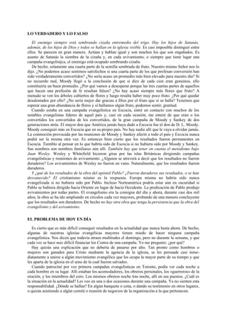 LO VERDADERO Y LO FALSO
El enemigo siempre está sembrando cizaña entremedio del trigo. Hay los hijos de Satanás,
además, de los hijos de Dios y todos se hallan en la iglesia visible. Es casi imposible distinguir entre
ellos. Se parecen en gran manera. Actúan y hablan igual y son muchos los que son engañados. Es
asunto de Satanás la siembra de la cizaña y, en cada avivamiento, o siempre que tiene lugar una
campaña evangelístjca, el enemigo está ocupado sembrando cizaña.
De hecho, solamente una cuarta parte de la semilla sembrada da fruto. Nuestro mismo Señor nos lo
dijo. ¿No podemos acaso sentimos satisfechos si una cuarta parte de los que profesan conversión han
sido verdaderamente convertidos? ¿No sería acaso un promedio más bien elevado para nuestro día? Si
no recuerdo mal, Moody llegó a la conclusión de que si diez de cada cien eran genuinos, ello
constituiría un buen promedio. ¿Por qué vamos a desesperar porque las tres cuartas partes de aquellos
que hacen una profesión de fe resultan falsos? ¿No hay acaso siempre más flores que fruto? A
menudo se ven los árboles cubiertos de flores y luego resulta haber muy poco fruto. ¿Por qué quedar
desalentados por ello? ¿No sería mejor dar gracias a Dios por el fruto que sí se halla? Tenemos que
esperar una gran abundancia de flores y si hallamos algún fruto, podemos sentir, gratitud.
Cuando estaba en una campaña evangelística en Escocia, entré en contacto con muchos de los
notables evangelistas líderes de aquel país y, casi en cada ocasión, me enteré de que eran o los
convertidos los convertidos de los convertidos, de la gran campaña de Moody y Sankey de dos
generaciones atrás. El mayor don que América jamás haya dado a Escocia fue el don de D. L. Moody.
Moody consiguió más en Escocia que en su propio país. No hay nadie allí que le vaya a olvidar jamás.
La conmoción provocada por las reuniones de Moody y Sankey afectó a todo el país y Escocia nunca
podrá ser la misma otra vez. Es entonces bien cierto que los resultados fueron permanentes en
Escocia. Tiemblo al pensar en lo que habría sido de Escocia si no hubiera sido por Moody y Sankey.
Sus nombres son nombres familiares aún allí. También hay que tener en cuenta el metodismo bajo
Juan Wesley. Wesley y Whitefield hicieron giras por las islas Británicas dirigiendo campañas
evangelísticas y reuniones de avivamiento. ¿Alguien se atreverá a decir que los resultados no fueron
duraderos? Los avivamientos de Wesley no fueron en vano. Naturalmente, que los resultados fueron
duraderos.
Y ¿qué de los resultados de la obra del apóstol Pablo? ¿Fueron duraderos sus resultados, o se han
desvanecido? El cristianismo mismo es la respuesta. Europa misma no habría sido nunca
evangelizada si no hubiera sido por Pablo. Incluso Norteamérica podría estar aún en oscuridad si
Pablo se hubiera dirigido hacia Oriente en lugar de hacia Occidente. La predicación de Pablo produjo
avivamientos por todas partes. El evangelismo era la consigna del día y ahora, durante casi dos mil
años, la obra se ha ido ampliando en círculos cada vez mayores, probando de una manera concluyente
que los resultados son duraderos. De hecho no hay otra obra que tenga la persistencia que la obra del
evangelismo y del avivamiento.
EL PROBLEMA DE HOY EN DÍA
Es cierto que es más difícil conseguir resultados en la actualidad que nunca hasta ahora. De hecho,
algunas de nuestras iglesias evangélicas mayores tienen miedo de hacer ninguna campaña
evangelística. Nos dicen que todavía atraen multitudes el domingo, pero no durante la semana, y que
cada vez se hace más difícil financiar los Costos de una campaña. Yo me pregunto: ¿por qué?
Hay quizás una explicación que no debería de pasarse por alto. Tan pronto como hombres o
mujeres son ganados para Cristo mediante la agencia de la iglesia, se les persuade casi inmediatamente a unirse a algún movimiento evangélico que les ocupa la mayor parte de su tiempo y que
les aparta de la iglesia en el seno de la cual fueron salvados.
Cuando patrociné por vez primera campañas evangelísticas en Toronto, podía ver cada noche a
cada hombre en su lugar. Allí estaban los acomodadores, los obreros personales, los «guerreros» de la
oración, y los miembros del coro. Los mismos obreros noche tras noche, allí en sus puestos. ¿Cuál es
la situación en la actualidad? Les veo en una o dos ocasiones durante una campaña. Ya no sienten esta
responsabilidad. ¿Dónde se hallan? En algún banquete o cena, o dando su testimonio en otros lugares,
o quizás asistiendo a algún comité o reunión de negocios de la organización a la que pertenecen.

 